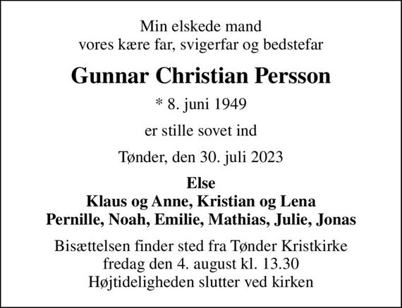 Min elskede mand vores kære far, svigerfar og bedstefar
Gunnar Christian Persson
* 8. juni 1949
er stille sovet ind
Tønder, den 30. juli 2023
Else Klaus og Anne, Kristian og Lena Pernille, Noah, Emilie, Mathias, Julie, Jonas
Bisættelsen finder sted fra Tønder Kristkirke  fredag den 4. august kl. 13.30  Højtideligheden slutter ved kirken