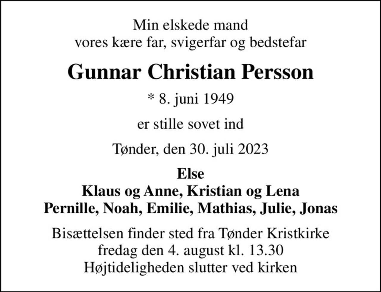 Min elskede mand vores kære far, svigerfar og bedstefar
Gunnar Christian Persson
* 8. juni 1949
er stille sovet ind
Tønder, den 30. juli 2023
Else Klaus og Anne, Kristian og Lena Pernille, Noah, Emilie, Mathias, Julie, Jonas
Bisættelsen finder sted fra Tønder Kristkirke  fredag den 4. august kl. 13.30  Højtideligheden slutter ved kirken