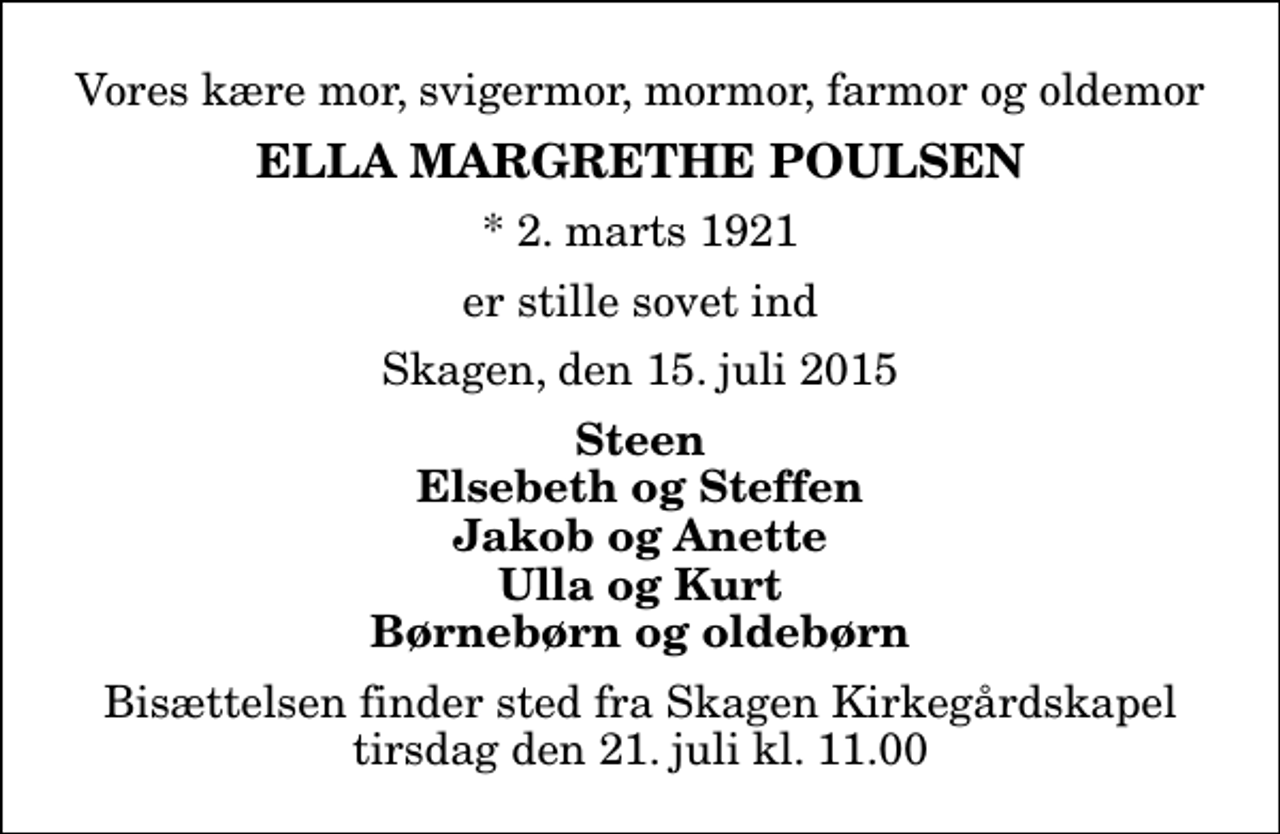 <p>Vores kære mor, svigermor, mormor, farmor og oldemor<br />Ella Margrethe Poulsen<br />* 2. marts 1921<br />er stille sovet ind<br />Skagen, den 15. juli 2015<br />Steen Elsebeth og Steffen Jakob og Anette Ulla og Kurt Børnebørn og oldebørn<br />Bisættelsen finder sted fra Skagen Kirkegårdskapel tirsdag den 21. juli kl. 11.00</p>