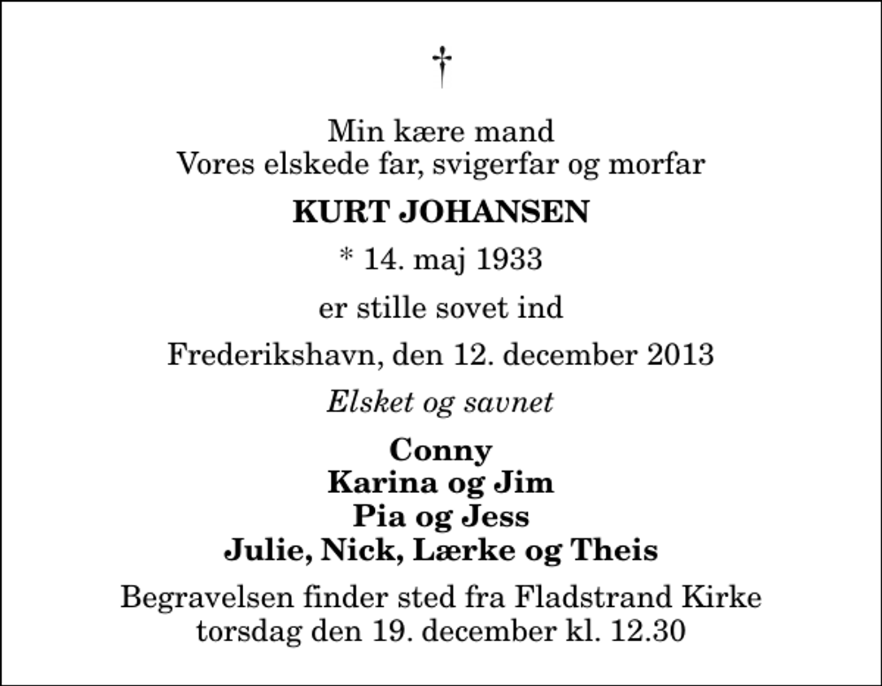 <p>Min kære mand Vores elskede far, svigerfar og morfar<br />Kurt Johansen<br />* 14. maj 1933<br />er stille sovet ind<br />Frederikshavn, den 12. december 2013<br />Elsket og savnet<br />Conny Karina og Jim Pia og Jess Julie, Nick, Lærke og Theis<br />Begravelsen finder sted fra Fladstrand Kirke torsdag den 19. december kl. 12.30</p>