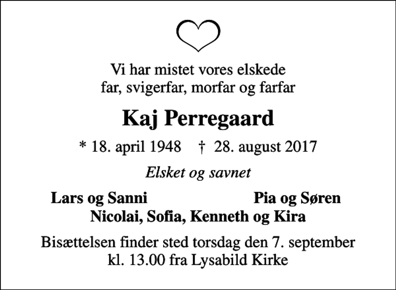 <p>Vi har mistet vores elskede far, svigerfar, morfar og farfar<br />Kaj Perregaard<br />* 18. april 1948 ✝ 28. august 2017<br />Elsket og savnet<br />Lars og Sanni<br />Pia og Søren<br />Bisættelsen finder sted torsdag den 7. september kl. 13.00 fra Lysabild Kirke</p>