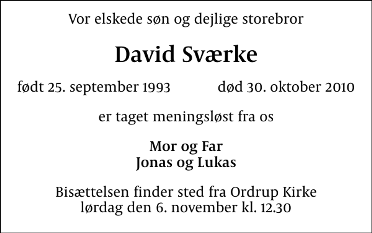 <p>Vor elskede søn og dejlige storebror<br />David Sværke<br />født 25. september 1993 død 30. oktober 2010<br />er taget meningsløst fra os<br />Mor og Far Jonas og Lukas<br />Bisættelsen finder sted fra Ordrup Kirke lørdag den 6. november kl. 12.30</p>