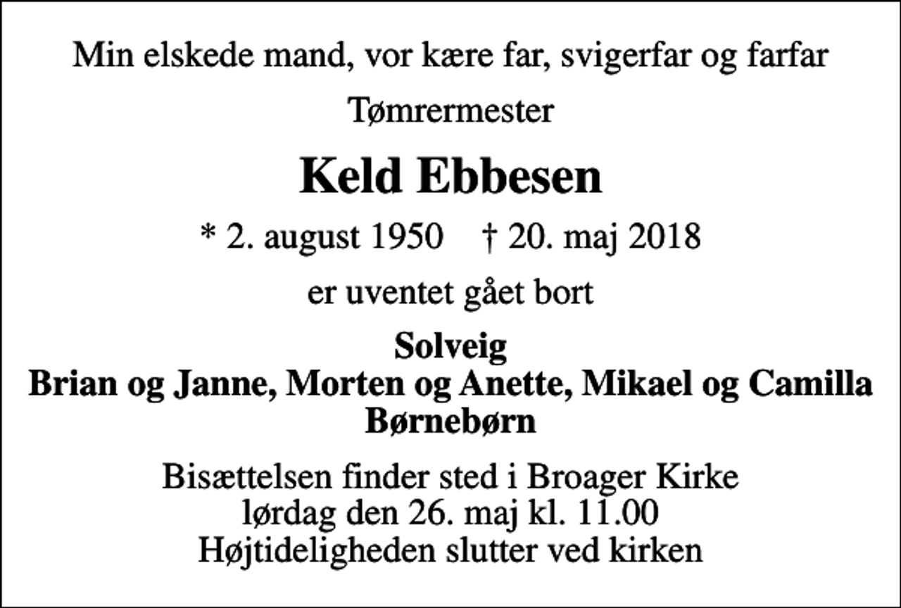 <p>Min elskede mand, vor kære far, svigerfar og farfar<br />Tømrermester<br />Keld Ebbesen<br />* 2. august 1950 ✝ 20. maj 2018<br />er uventet gået bort<br />Solveig Brian og Janne, Morten og Anette, Mikael og Camilla Børnebørn<br />Bisættelsen finder sted i Broager Kirke lørdag den 26. maj kl. 11.00 Højtideligheden slutter ved kirken</p>