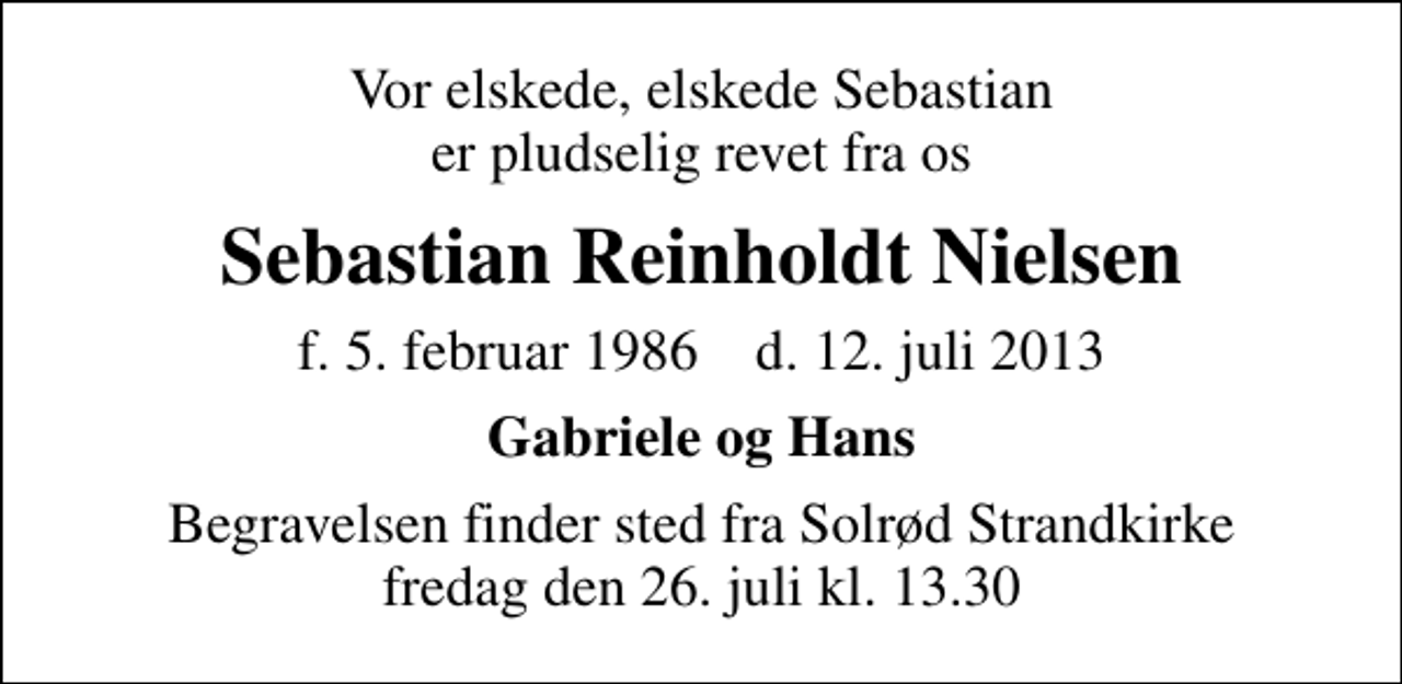 <p>Vor elskede, elskede Sebastian er pludselig revet fra os<br />Sebastian Reinholdt Nielsen<br />f. 5. februar 1986 d. 12. juli 2013<br />Gabriele og Hans<br />Begravelsen finder sted fra Solrød Strandkirke fredag den 26. juli kl. 13.30</p>
