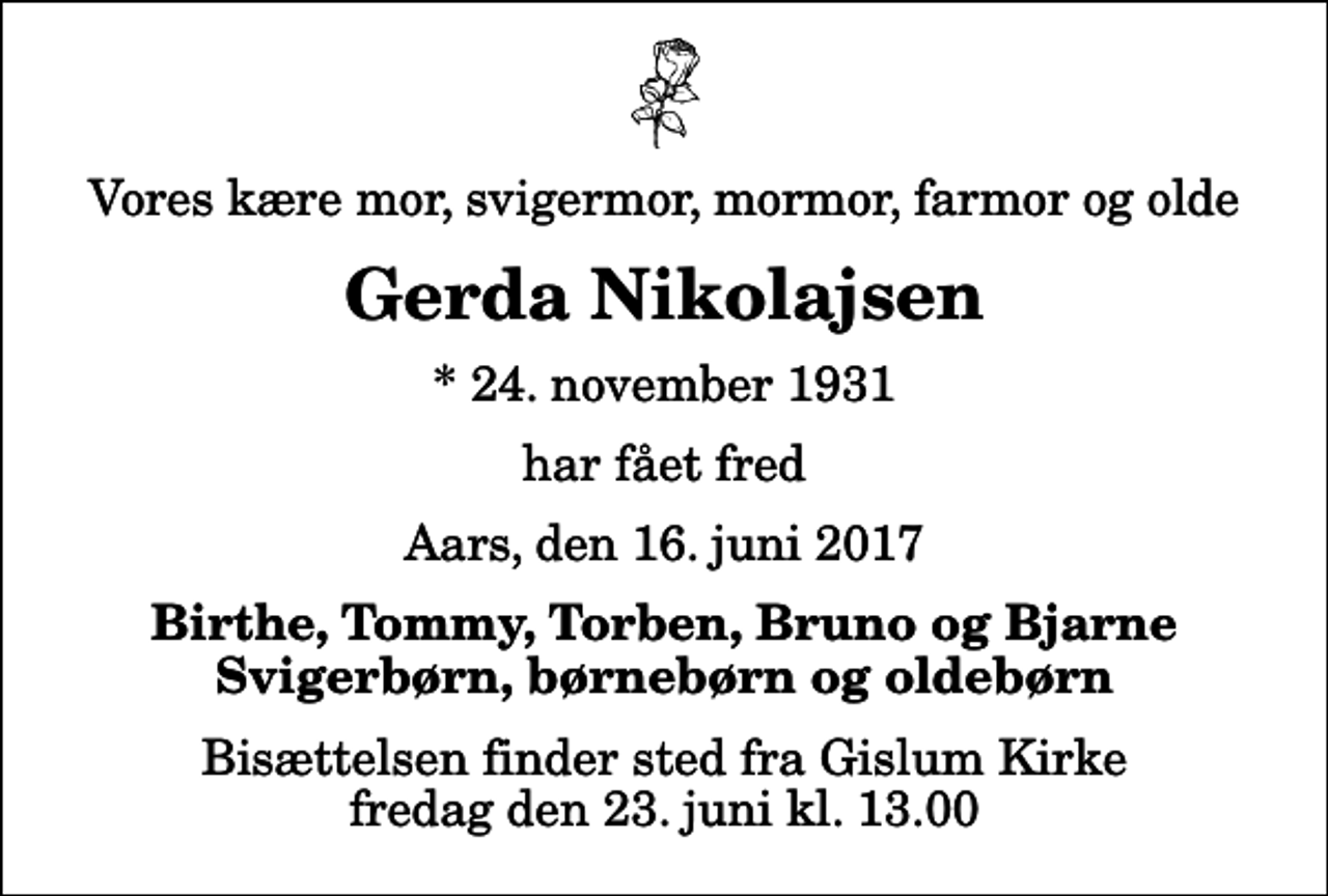 <p>Vores kære mor, svigermor, mormor, farmor og olde<br />Gerda Nikolajsen<br />* 24. november 1931<br />har fået fred<br />Aars, den 16. juni 2017<br />Birthe, Tommy, Torben, Bruno og Bjarne Svigerbørn, børnebørn og oldebørn<br />Bisættelsen finder sted fra Gislum Kirke fredag den 23. juni kl. 13.00</p>