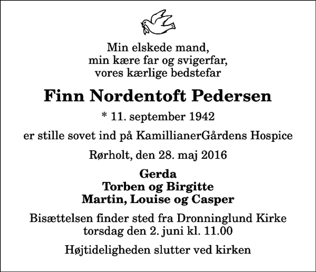 <p>Min elskede mand, min kære far og svigerfar, vores kærlige bedstefar<br />Finn Nordentoft Pedersen<br />* 11. september 1942<br />er stille sovet ind på KamillianerGårdens Hospice<br />Rørholt, den 28. maj 2016<br />Gerda Torben og Birgitte Martin, Louise og Casper<br />Bisættelsen finder sted fra Dronninglund Kirke torsdag den 2. juni kl. 11.00 Højtideligheden slutter ved kirken</p>