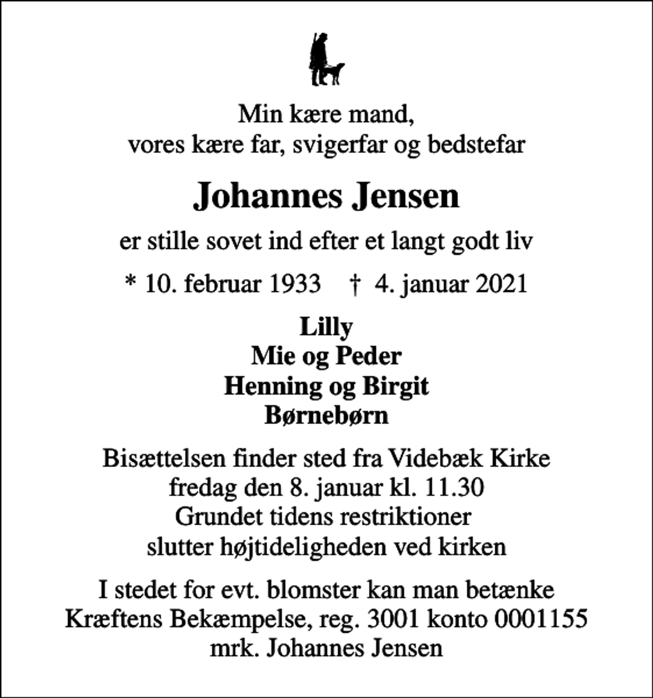 <p>Min kære mand, vores kære far, svigerfar og bedstefar<br />Johannes Jensen<br />er stille sovet ind efter et langt godt liv<br />* 10. februar 1933 ✝ 4. januar 2021<br />Lilly Mie og Peder Henning og Birgit Børnebørn<br />Bisættelsen finder sted fra Videbæk Kirke fredag den 8. januar kl. 11.30 Grundet tidens restriktioner slutter højtideligheden ved kirken<br />I stedet for evt. blomster kan man betænke<br />Kræftens Bekæmpelse reg.3001konto0001155mrk. Johannes<br />Jensen</p>