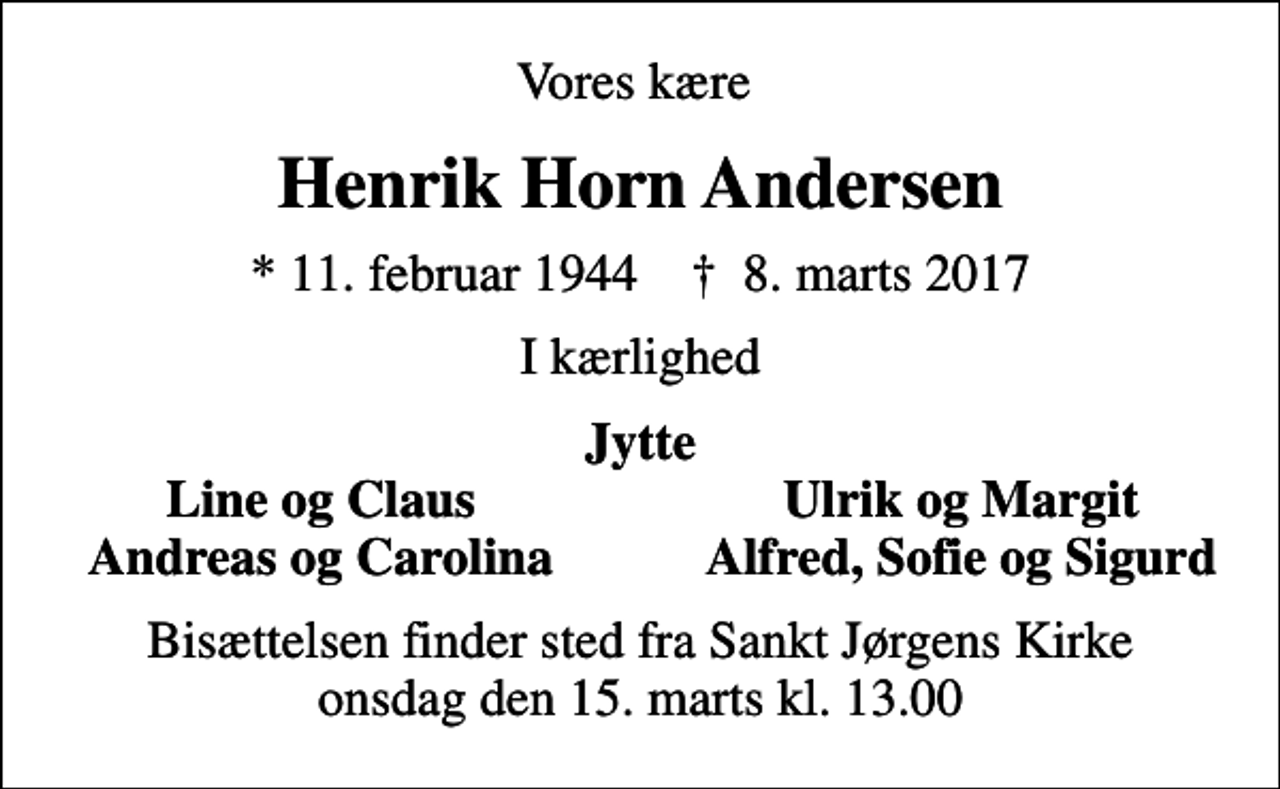 <p>Vores kære<br />Henrik Horn Andersen<br />* 11. februar 1944 ✝ 8. marts 2017<br />I kærlighed<br />Jytte<br />Line og Claus<br />Ulrik og Margit<br />Andreas og Carolina<br />Alfred, Sofie og Sigurd<br />Bisættelsen finder sted fra Sankt Jørgens Kirke onsdag den 15. marts kl. 13.00</p>