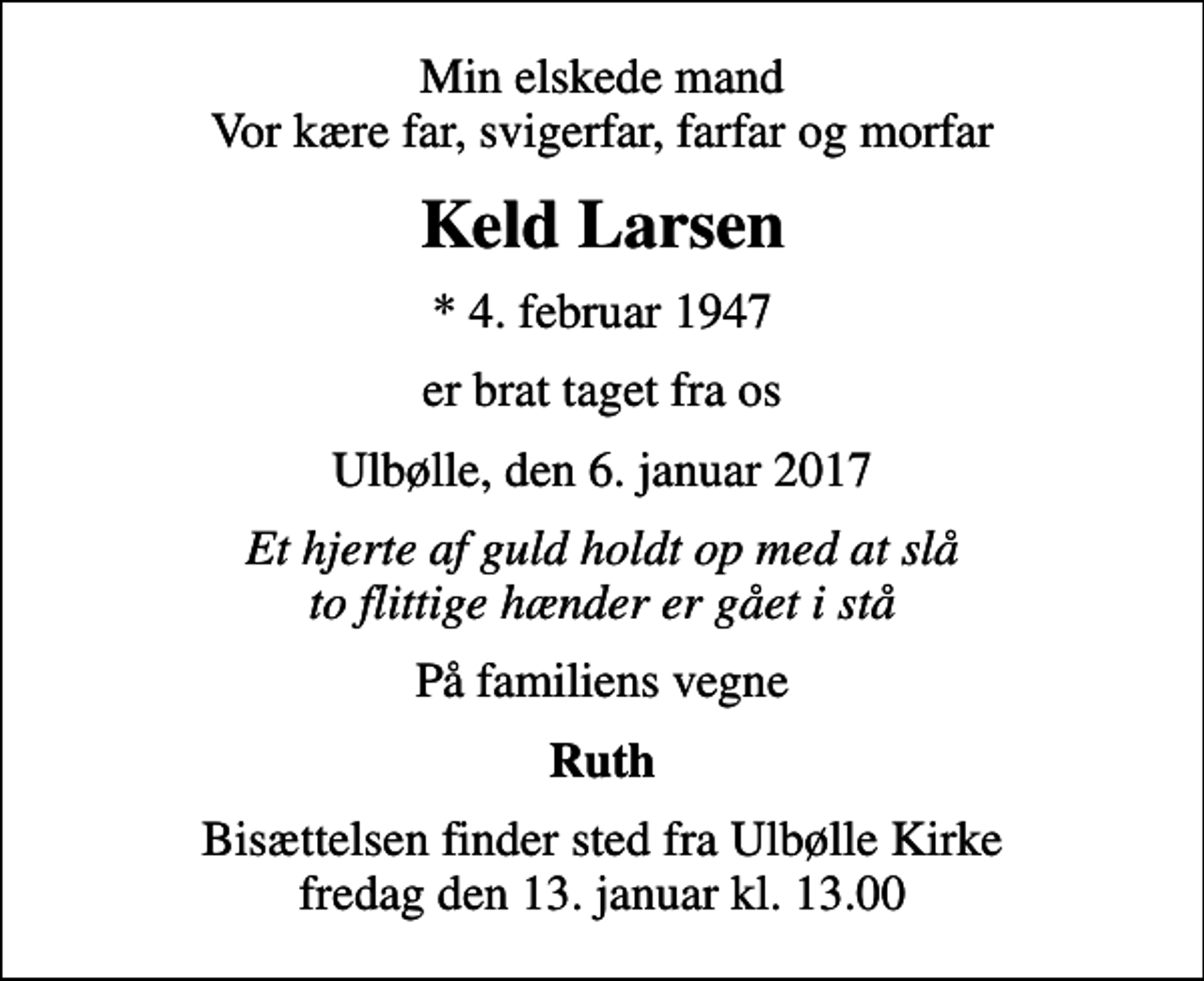 <p>Min elskede mand Vor kære far, svigerfar, farfar og morfar<br />Keld Larsen<br />* 4. februar 1947<br />er brat taget fra os<br />Ulbølle, den 6. januar 2017<br />Et hjerte af guld holdt op med at slå to flittige hænder er gået i stå<br />På familiens vegne<br />Ruth<br />Bisættelsen finder sted fra Ulbølle Kirke fredag den 13. januar kl. 13.00</p>