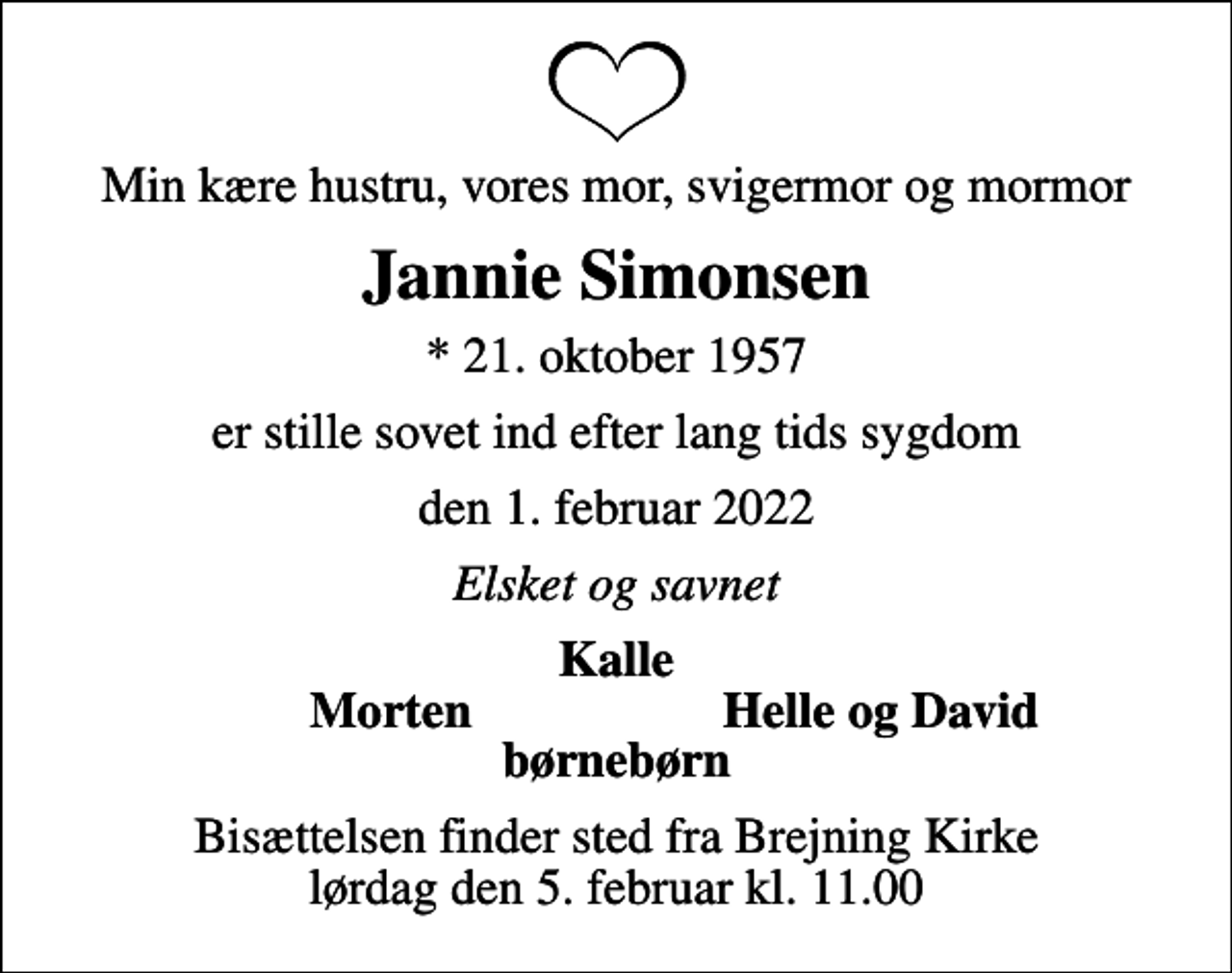 <p>Min kære hustru, vores mor, svigermor og mormor<br />Jannie Simonsen<br />* 21. oktober 1957<br />er stille sovet ind efter lang tids sygdom<br />den 1. februar 2022<br />Elsket og savnet<br />Kalle<br />Morten<br />Helle og David<br />Bisættelsen finder sted fra Brejning Kirke lørdag den 5. februar kl. 11.00</p>