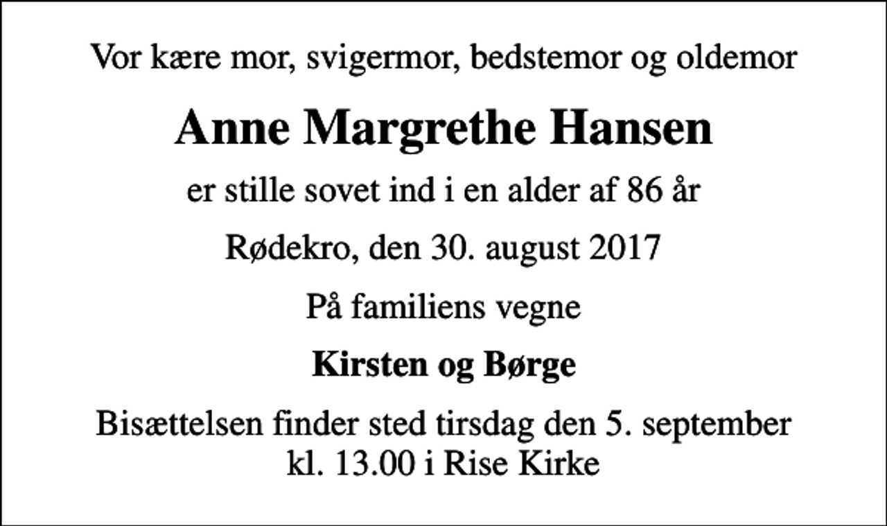 <p>Vor kære mor, svigermor, bedstemor og oldemor<br />Anne Margrethe Hansen<br />er stille sovet ind i en alder af 86 år<br />Rødekro, den 30. august 2017<br />På familiens vegne<br />Kirsten og Børge<br />Bisættelsen finder sted tirsdag den 5. september kl. 13.00 i Rise Kirke</p>