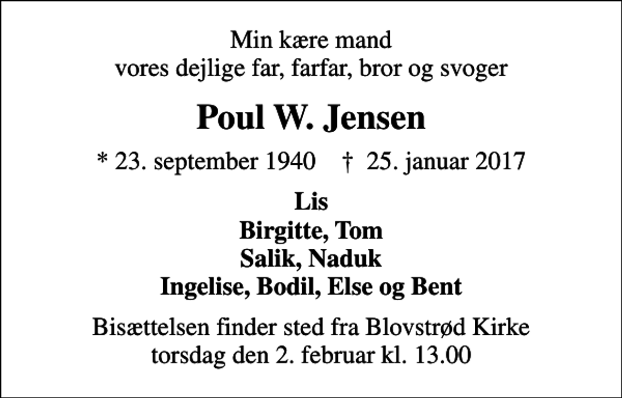 <p>Min kære mand vores dejlige far, farfar, bror og svoger<br />Poul W. Jensen<br />* 23. september 1940 ✝ 25. januar 2017<br />Lis Birgitte, Tom Salik, Naduk Ingelise, Bodil, Else og Bent<br />Bisættelsen finder sted fra Blovstrød Kirke torsdag den 2. februar kl. 13.00</p>