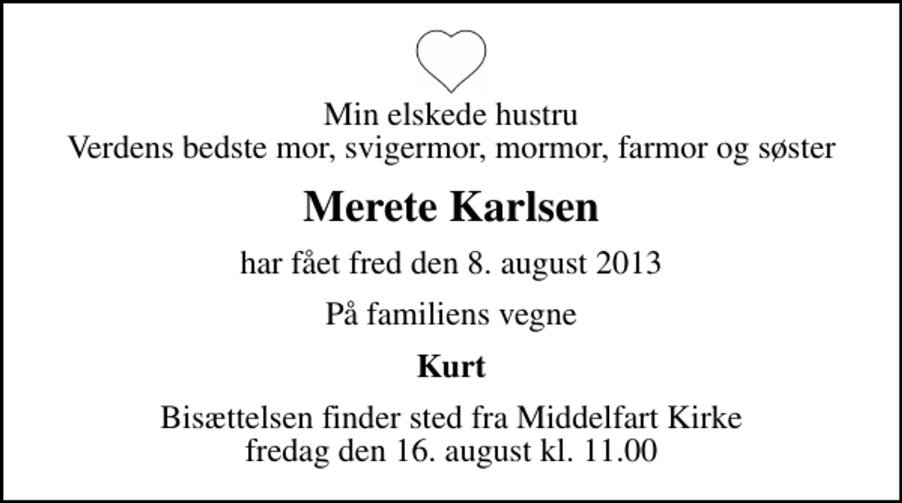 <p>Min elskede hustru Verdens bedste mor, svigermor, mormor, farmor og søster<br />Merete Karlsen<br />har fået fred den 8. august 2013<br />På familiens vegne<br />Kurt<br />Bisættelsen finder sted fra Middelfart Kirke fredag den 16. august kl. 11.00</p>
