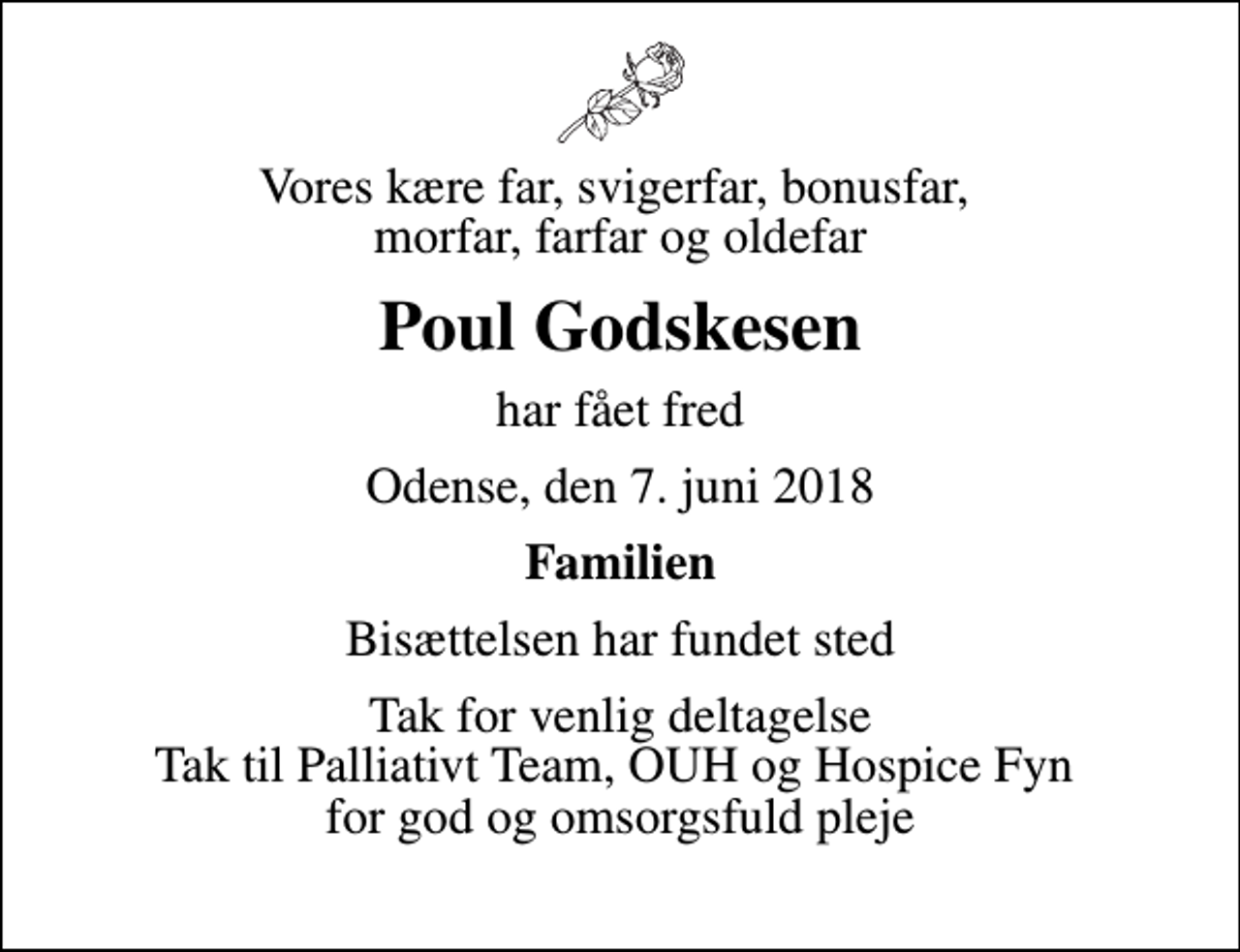 <p>Vores kære far, svigerfar, bonusfar, morfar, farfar og oldefar<br />Poul Godskesen<br />har fået fred<br />Odense, den 7. juni 2018<br />Familien<br />Bisættelsen har fundet sted<br />Tak for venlig deltagelse Tak til Palliativt Team, OUH og Hospice Fyn for god og omsorgsfuld pleje</p>