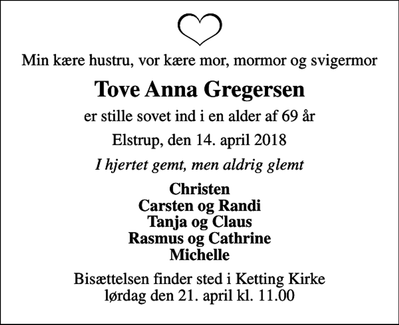 <p>Min kære hustru, vor kære mor, mormor og svigermor<br />Tove Anna Gregersen<br />er stille sovet ind i en alder af 69 år<br />Elstrup, den 14. april 2018<br />I hjertet gemt, men aldrig glemt<br />Christen Carsten og Randi Tanja og Claus Rasmus og Cathrine Michelle<br />Bisættelsen finder sted i Ketting Kirke lørdag den 21. april kl. 11.00</p>