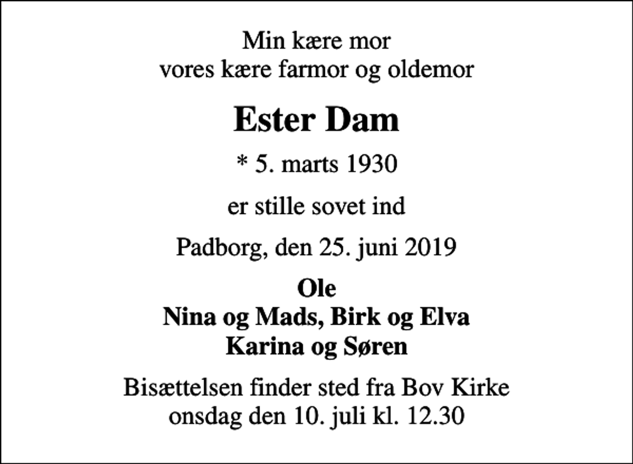 <p>Min kære mor vores kære farmor og oldemor<br />Ester Dam<br />* 5. marts 1930<br />er stille sovet ind<br />Padborg, den 25. juni 2019<br />Ole Nina og Mads, Birk og Elva Karina og Søren<br />Bisættelsen finder sted fra Bov Kirke onsdag den 10. juli kl. 12.30</p>