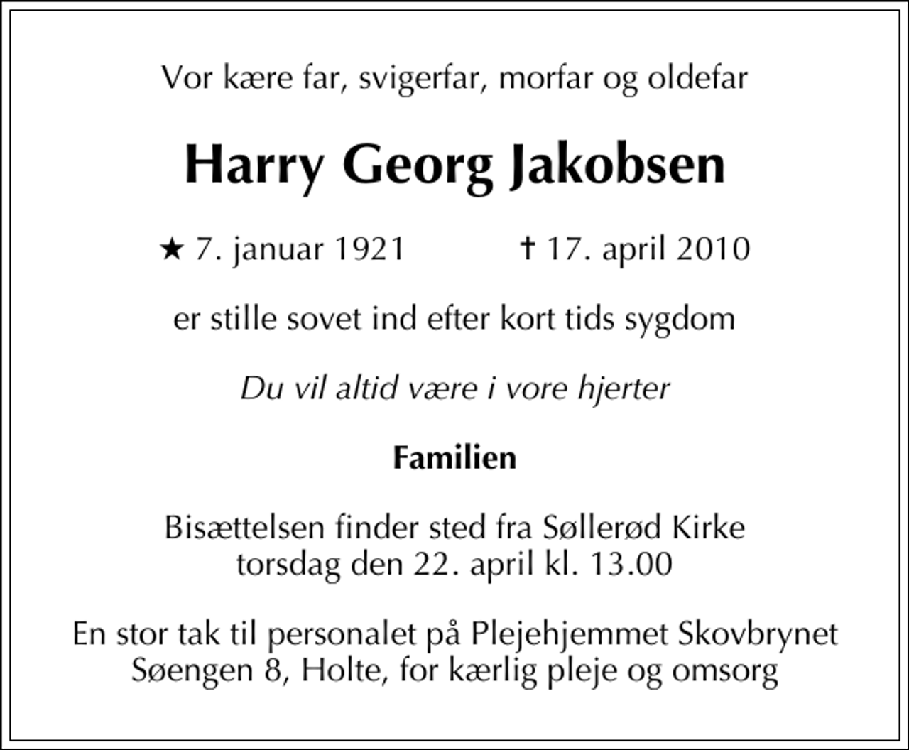 <p>Vor kære far, svigerfar, morfar og oldefar<br />Harry Georg Jakobsen<br />* 7. januar 1921 ✝ 17. april 2010<br />er stille sovet ind efter kort tids sygdom<br />Du vil altid være i vore hjerter<br />Familien<br />Bisættelsen finder sted fra Søllerød Kirke torsdag den 22. april kl. 13.00<br />En stor tak til personalet på Plejehjemmet Skovbrynet Søengen 8, Holte, for kærlig pleje og omsorg</p>