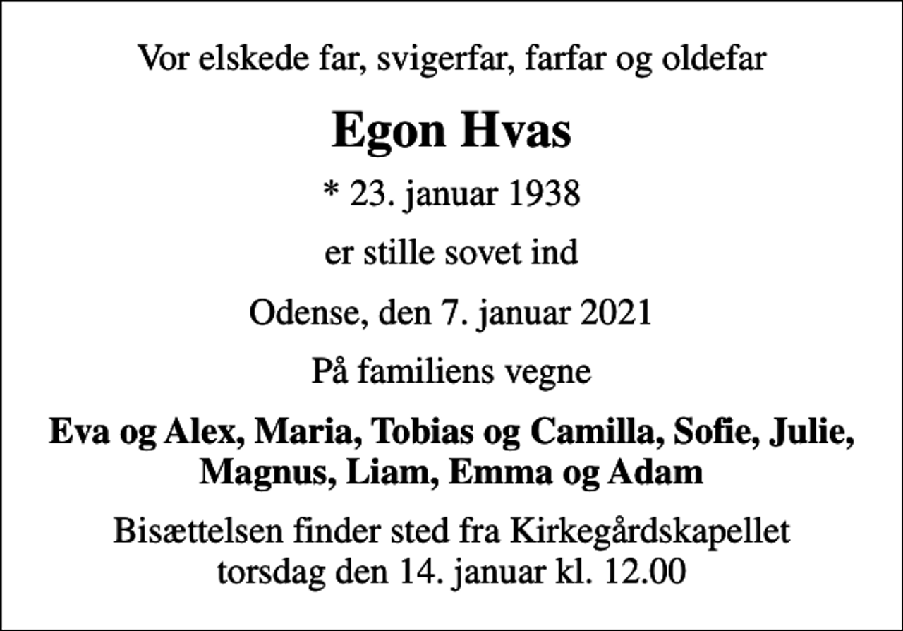 <p>Vor elskede far, svigerfar, farfar og oldefar<br />Egon Hvas<br />* 23. januar 1938<br />er stille sovet ind<br />Odense, den 7. januar 2021<br />På familiens vegne<br />Eva og Alex, Maria, Tobias og Camilla, Sofie, Julie, Magnus, Liam, Emma og Adam<br />Bisættelsen finder sted fra Kirkegårdskapellet torsdag den 14. januar kl. 12.00</p>