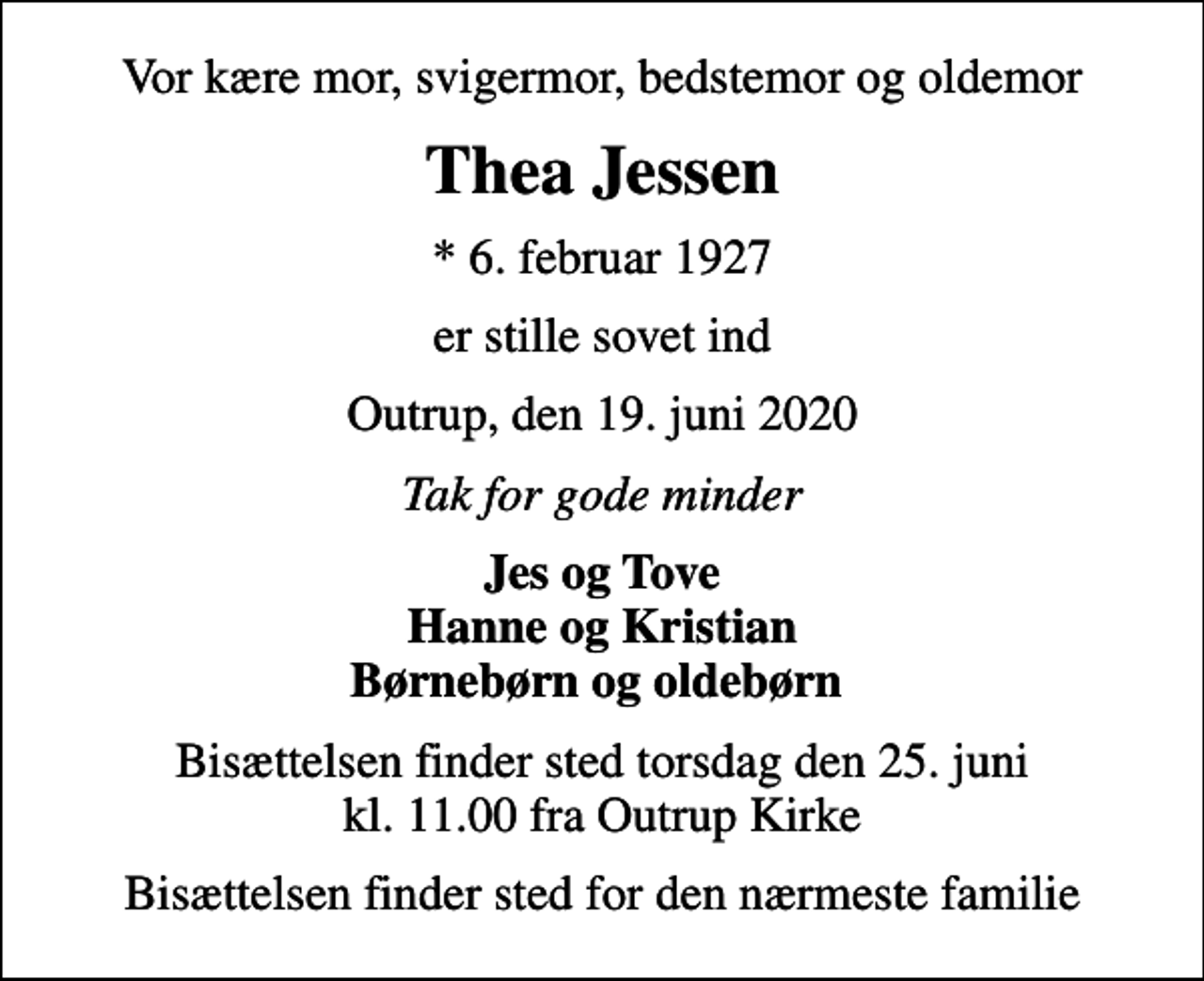 <p>Vor kære mor, svigermor, bedstemor og oldemor<br />Thea Jessen<br />* 6. februar 1927<br />er stille sovet ind<br />Outrup, den 19. juni 2020<br />Tak for gode minder<br />Jes og Tove Hanne og Kristian Børnebørn og oldebørn<br />Bisættelsen finder sted torsdag den 25. juni kl. 11.00 fra Outrup Kirke<br />Bisættelsen finder sted for den nærmeste familie</p>