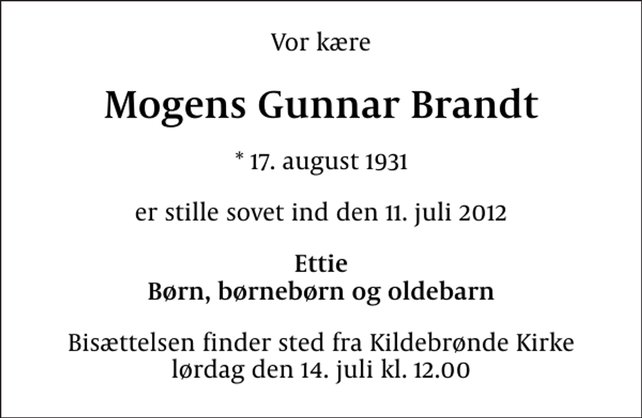 <p>Vor kære<br />Mogens Gunnar Brandt<br />* 17. august 1931<br />er stille sovet ind den 11. juli 2012<br />Ettie Børn, børnebørn og oldebarn<br />Bisættelsen finder sted fra Kildebrønde Kirke lørdag den 14. juli kl. 12.00</p>