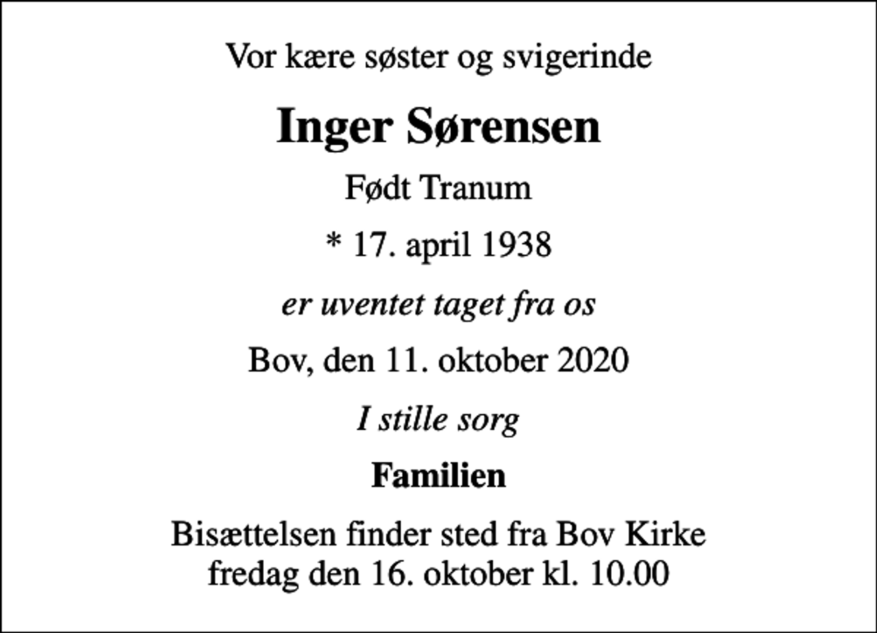 <p>Vor kære søster og svigerinde<br />Inger Sørensen<br />Født Tranum<br />* 17. april 1938<br />er uventet taget fra os<br />Bov, den 11. oktober 2020<br />I stille sorg<br />Familien<br />Bisættelsen finder sted fra Bov Kirke fredag den 16. oktober kl. 10.00</p>