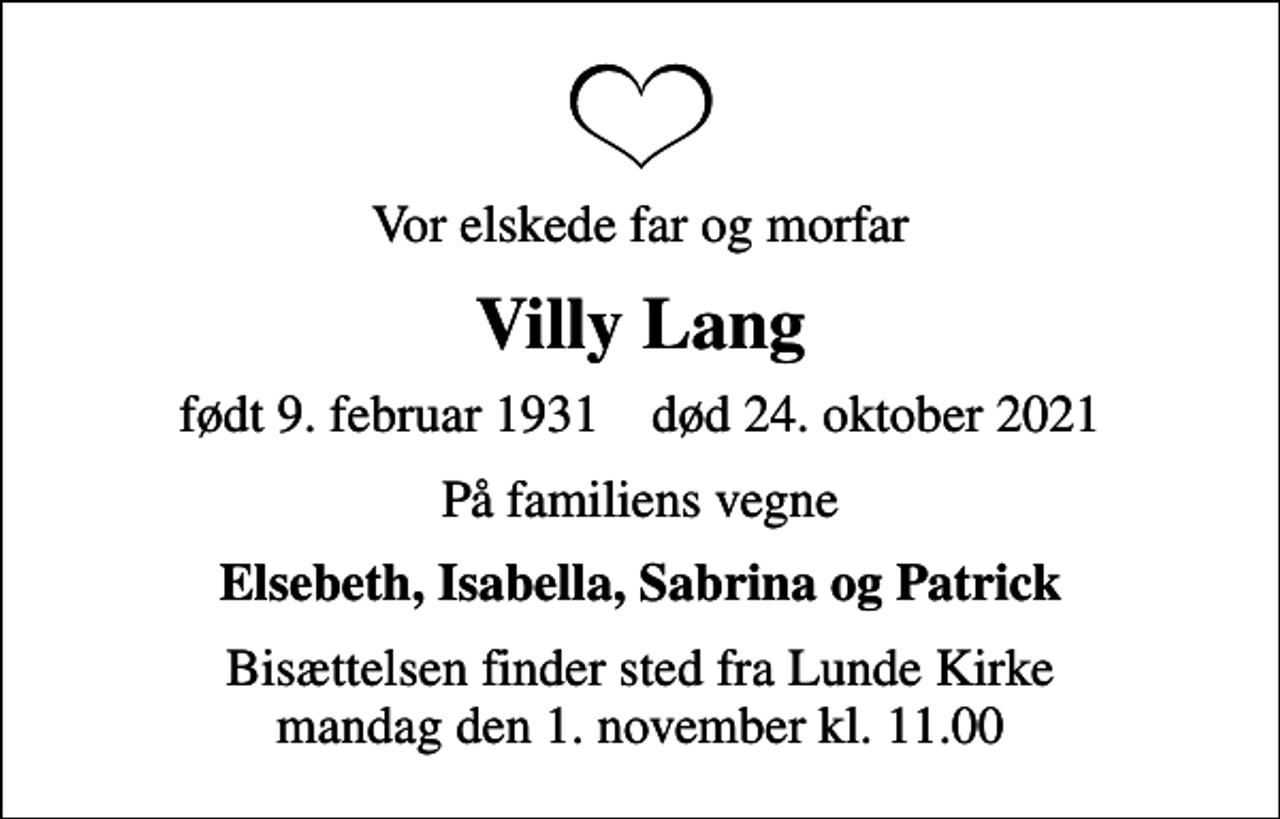 <p>Vor elskede far og morfar<br />Villy Lang<br />født 9. februar 1931 død 24. oktober 2021<br />På familiens vegne<br />Elsebeth, Isabella, Sabrina og Patrick<br />Bisættelsen finder sted fra Lunde Kirke mandag den 1. november kl. 11.00</p>