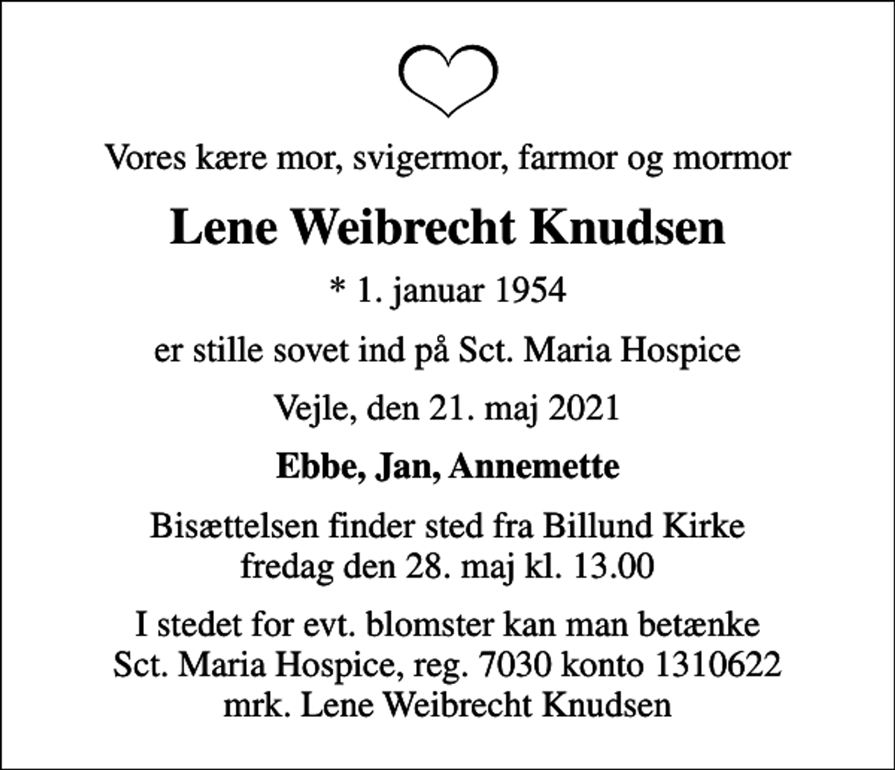 <p>Vores kære mor, svigermor, farmor og mormor<br />Lene Weibrecht Knudsen<br />* 1. januar 1954<br />er stille sovet ind på Sct. Maria Hospice<br />Vejle, den 21. maj 2021<br />Ebbe, Jan, Annemette<br />Bisættelsen finder sted fra Billund Kirke fredag den 28. maj kl. 13.00<br />I stedet for evt. blomster kan man betænke<br />Sct. Maria Hospice reg.7030,kontonr.1310622mrk. Lene Weibrecht<br />Knudsen</p>
