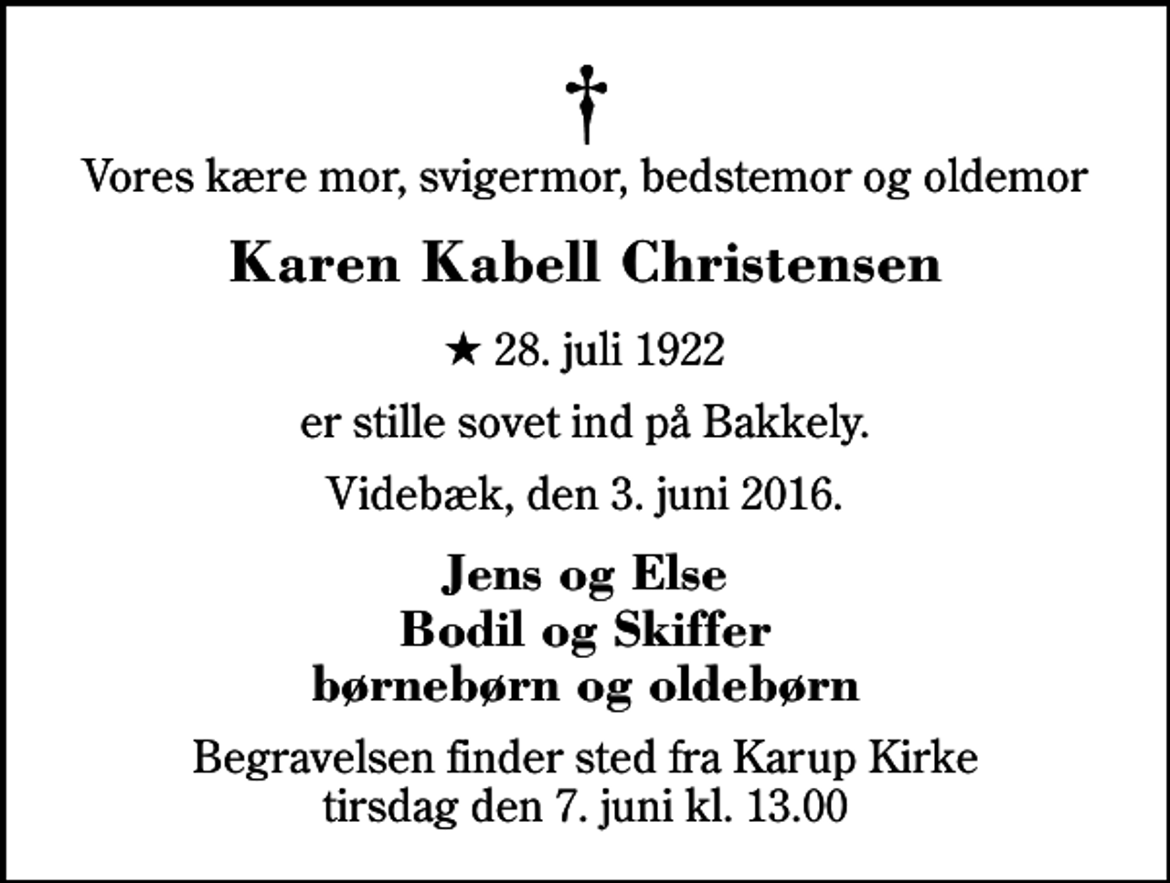 <p>Vores kære mor, svigermor, bedstemor og oldemor<br />Karen Kabell Christensen<br />* 28. juli 1922<br />er stille sovet ind på Bakkely.<br />Videbæk, den 3. juni 2016.<br />Jens og Else Bodil og Skiffer børnebørn og oldebørn<br />Begravelsen finder sted fra Karup Kirke tirsdag den 7. juni kl. 13.00</p>