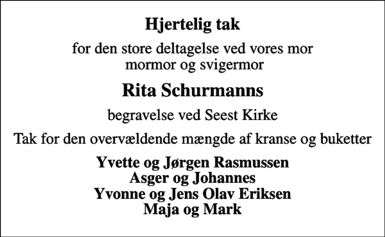 <p>Hjertelig tak<br />for den store deltagelse ved vores mor mormor og svigermor<br />Rita Schurmanns<br />begravelse ved Seest Kirke<br />Tak for den overvældende mængde af kranse og buketter<br />Yvette og Jørgen Rasmussen Asger og Johannes Yvonne og Jens Olav Eriksen Maja og Mark</p>