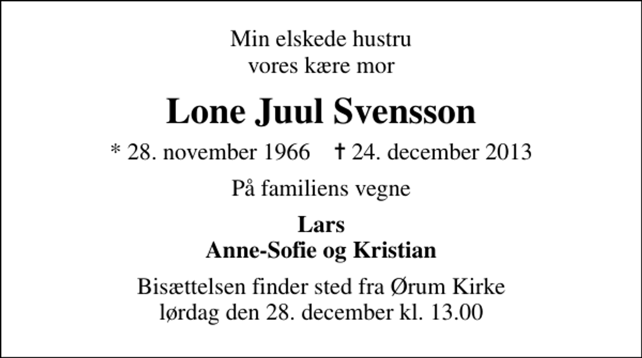 <p>Min elskede hustru vores kære mor<br />Lone Juul Svensson<br />* 28. november 1966 ✝ 24. december 2013<br />På familiens vegne<br />Lars Anne-Sofie og Kristian<br />Bisættelsen finder sted fra Ørum Kirke lørdag den 28. december kl. 13.00</p>