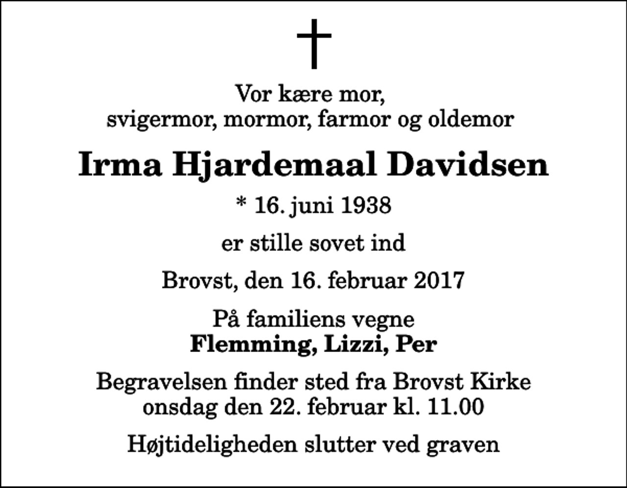 <p>Vor kære mor, svigermor, mormor, farmor og oldemor<br />Irma Hjardemaal Davidsen<br />* 16. juni 1938<br />er stille sovet ind<br />Brovst, den 16. februar 2017<br />På familiens vegne<br />Flemming, Lizzi, Per<br />Begravelsen finder sted fra Brovst Kirke onsdag den 22. februar kl. 11.00 Højtideligheden slutter ved graven</p>