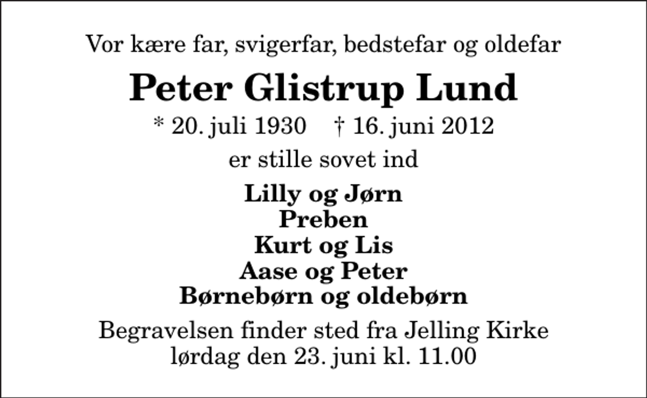 <p>Vor kære far, svigerfar, bedstefar og oldefar<br />Peter Glistrup Lund<br />* 20. juli 1930 ✝ 16. juni 2012<br />er stille sovet ind<br />Lilly og Jørn Preben Kurt og Lis Aase og Peter Børnebørn og oldebørn<br />Begravelsen finder sted fra Jelling Kirke lørdag den 23. juni kl. 11.00</p>