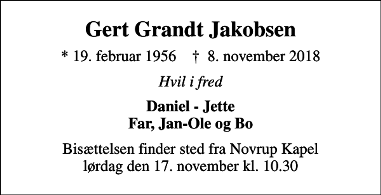 <p>Gert Grandt Jakobsen<br />* 19. februar 1956 ✝ 8. november 2018<br />Hvil i fred<br />Daniel - Jette Far, Jan-Ole og Bo<br />Bisættelsen finder sted fra Novrup Kapel lørdag den 17. november kl. 10.30</p>