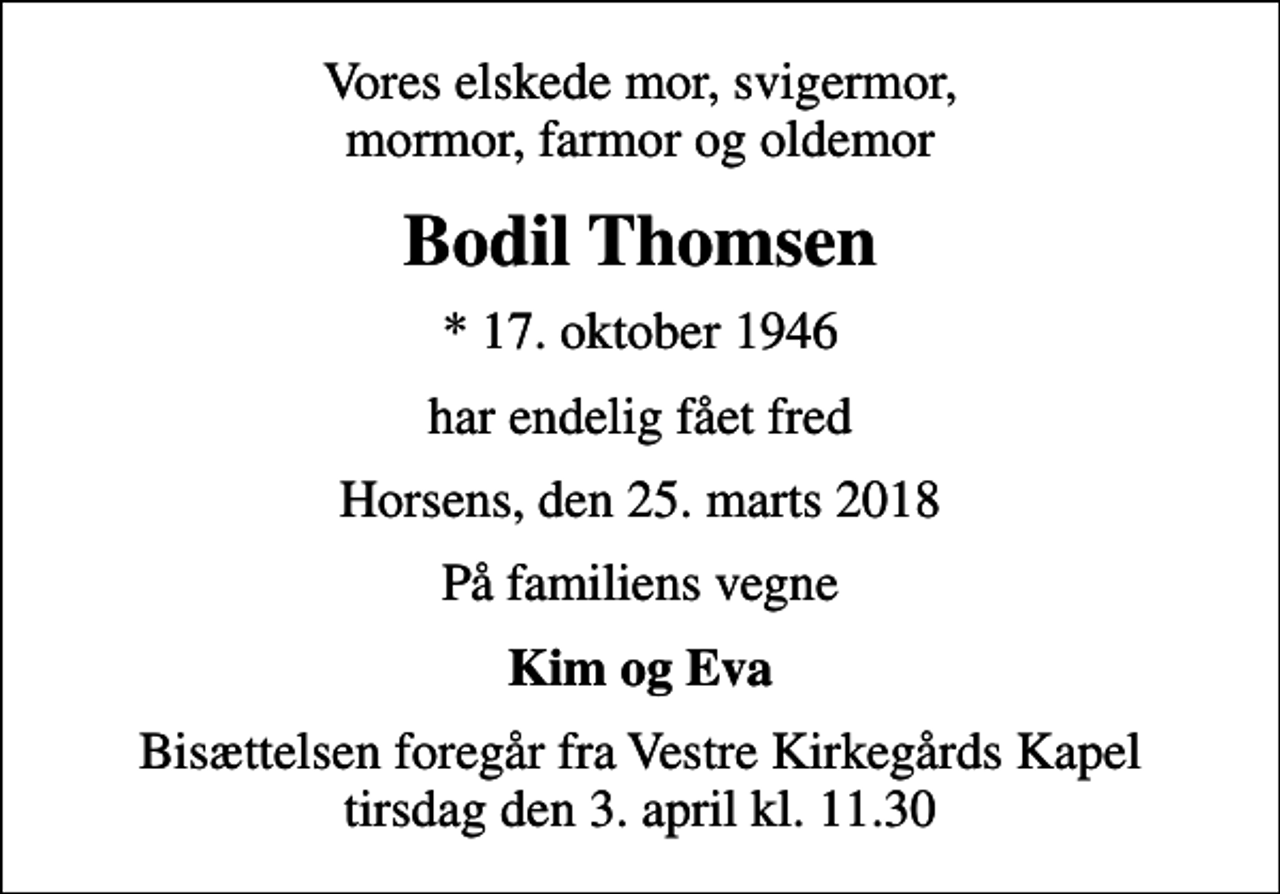 <p>Vores elskede mor, svigermor, mormor, farmor og oldemor<br />Bodil Thomsen<br />* 17. oktober 1946<br />har endelig fået fred<br />Horsens, den 25. marts 2018<br />På familiens vegne<br />Kim og Eva<br />Bisættelsen foregår fra Vestre Kirkegårds Kapel tirsdag den 3. april kl. 11.30</p>