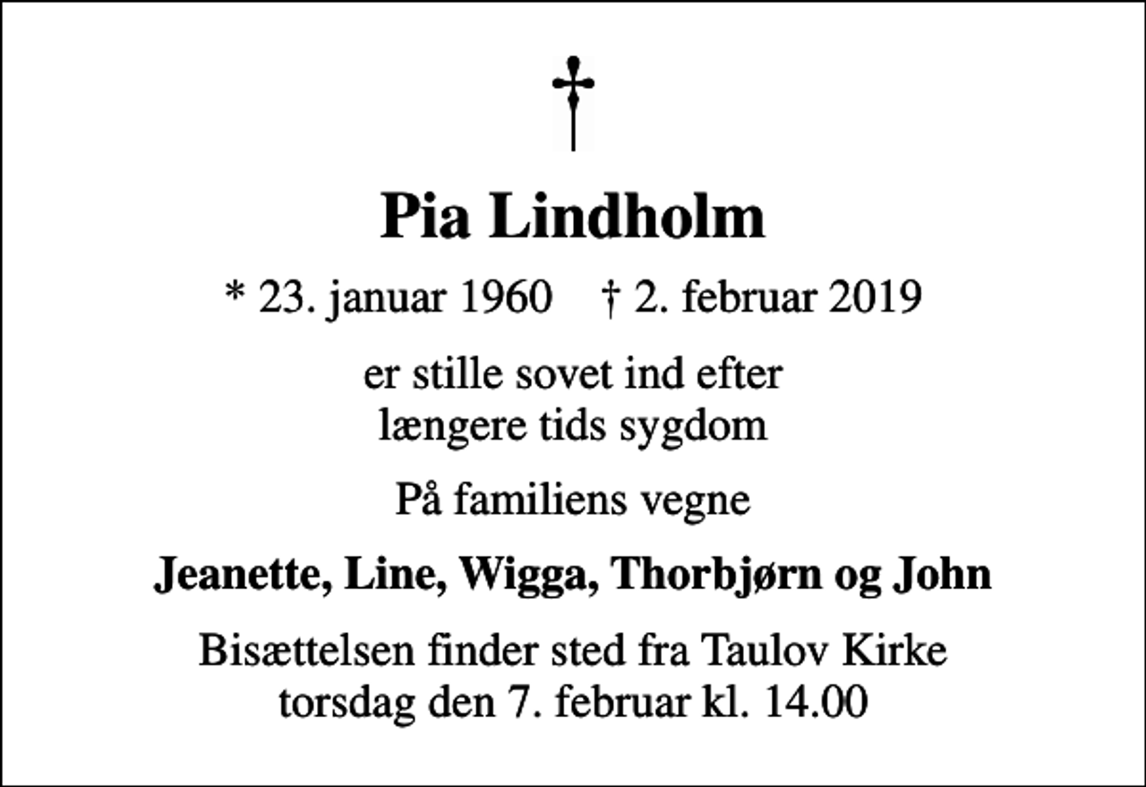 <p>Pia Lindholm<br />* 23. januar 1960 ✝ 2. februar 2019<br />er stille sovet ind efter længere tids sygdom<br />På familiens vegne<br />Jeanette, Line, Wigga, Thorbjørn og John<br />Bisættelsen finder sted fra Taulov Kirke torsdag den 7. februar kl. 14.00</p>