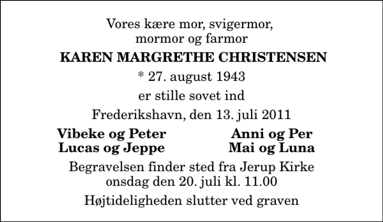 <p>Vores kære mor, svigermor, mormor og farmor<br />Karen Margrethe Christensen<br />* 27. august 1943<br />er stille sovet ind<br />Frederikshavn, den 13. juli 2011<br />Vibeke og Peter<br />Anni og Per<br />Lucas og Jeppe<br />Mai og Luna<br />Begravelsen finder sted fra Jerup Kirke onsdag den 20. juli kl. 11.00 Højtideligheden slutter ved graven</p>