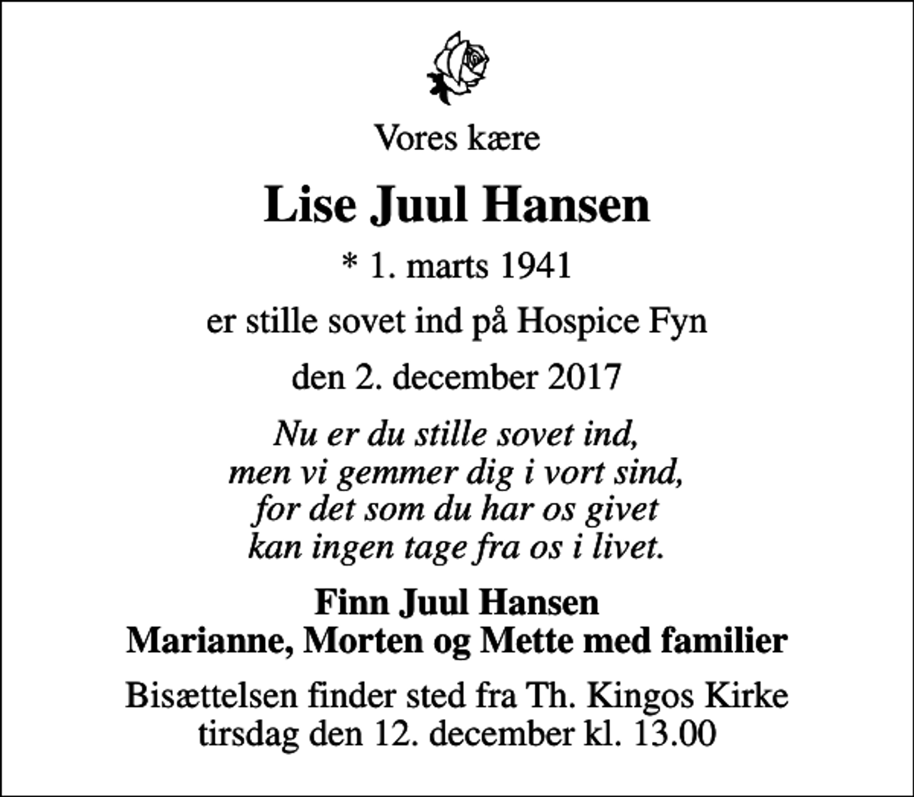 <p>Vores kære<br />Lise Juul Hansen<br />* 1. marts 1941<br />er stille sovet ind på Hospice Fyn<br />den 2. december 2017<br />Nu er du stille sovet ind, men vi gemmer dig i vort sind, for det som du har os givet kan ingen tage fra os i livet.<br />Finn Juul Hansen Marianne, Morten og Mette med familier<br />Bisættelsen finder sted fra Th. Kingos Kirke tirsdag den 12. december kl. 13.00</p>