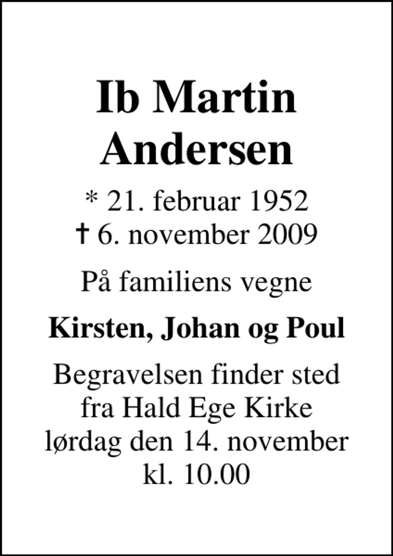 <p>Ib Martin Andersen<br />* 21. februar 1952<br />✝ 6. november 2009<br />På familiens vegne<br />Kirsten, Johan og Poul<br />Begravelsen finder sted fra Hald Ege Kirke lørdag den 14. november kl. 10.00</p>