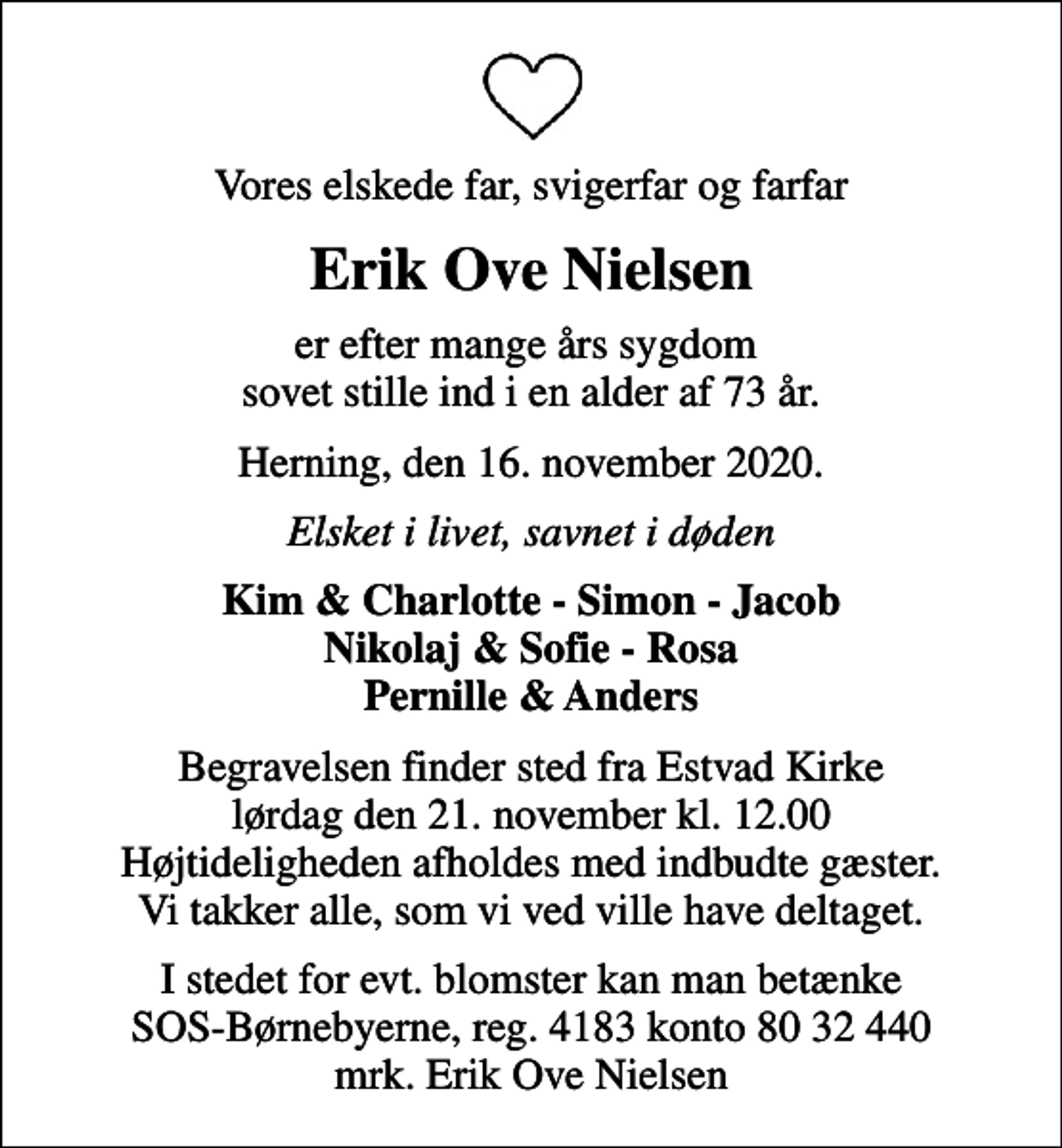 <p>Vores elskede far, svigerfar og farfar<br />Erik Ove Nielsen<br />er efter mange års sygdom sovet stille ind i en alder af 73 år.<br />Herning, den 16. november 2020.<br />Elsket i livet, savnet i døden<br />Kim &amp; Charlotte - Simon - Jacob Nikolaj &amp; Sofie - Rosa Pernille &amp; Anders<br />Begravelsen finder sted fra Estvad Kirke lørdag den 21. november kl. 12.00 Højtideligheden afholdes med indbudte gæster. Vi takker alle, som vi ved ville have deltaget.<br />I stedet for evt. blomster kan man betænke<br />SOS-Børnebyerne reg.4183konto8032440mrk. Erik Ove<br />Nielsen</p>