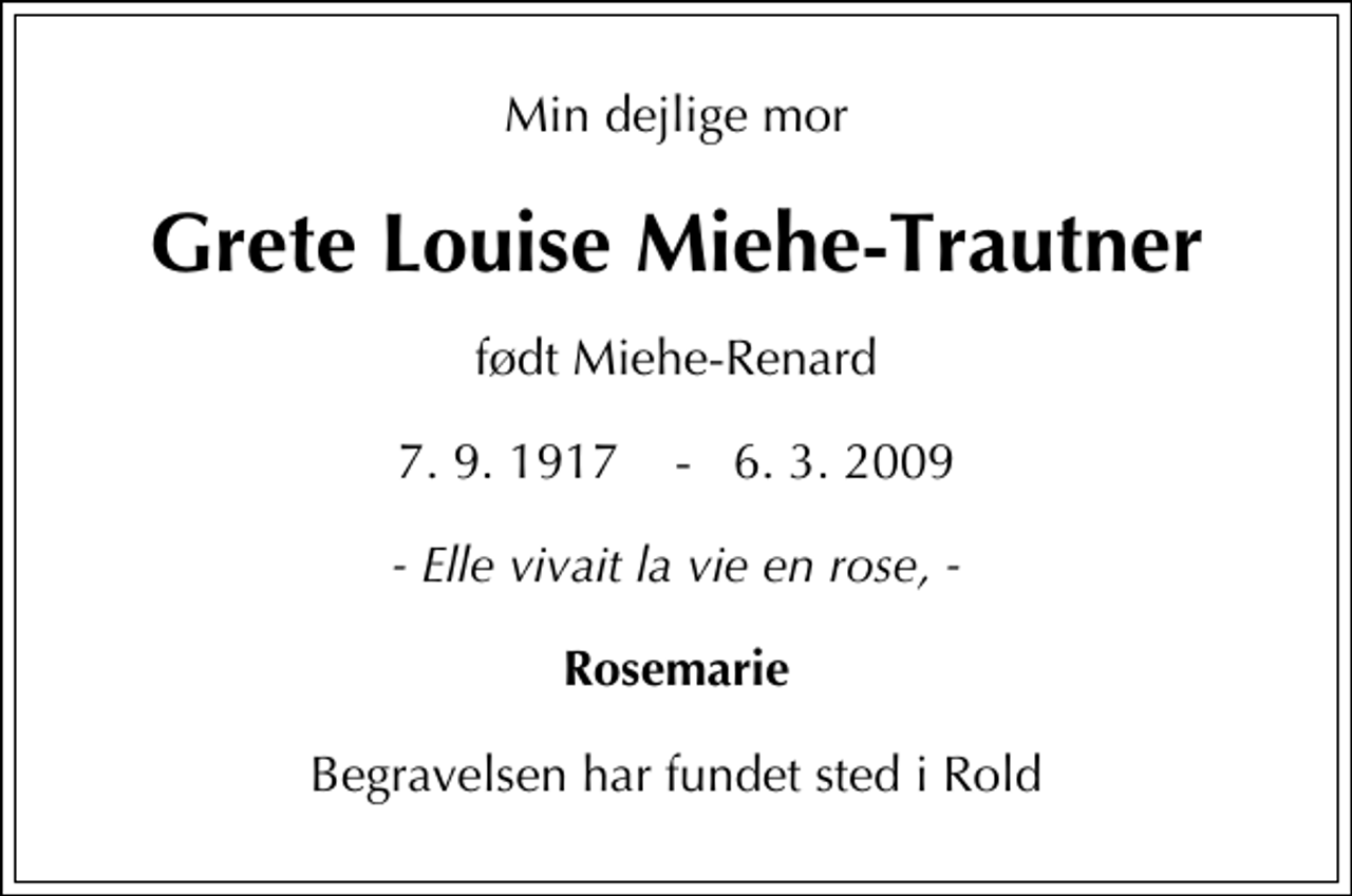 <p>Min dejlige mor<br />Grete Louise Miehe-Trautner<br />født Miehe-Renard<br />7.9.1917 - 6.3.2009<br />- Elle vivait la vie en rose, -<br />Rosemarie<br />Begravelsen har fundet sted i Rold</p>