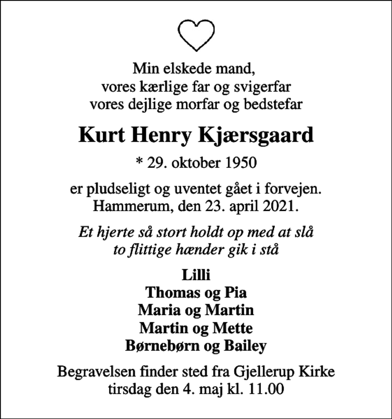 <p>Min elskede mand, vores kærlige far og svigerfar vores dejlige morfar og bedstefar<br />Kurt Henry Kjærsgaard<br />* 29. oktober 1950<br />er pludseligt og uventet gået i forvejen. Hammerum, den 23. april 2021.<br />Et hjerte så stort holdt op med at slå to flittige hænder gik i stå<br />Lilli Thomas og Pia Maria og Martin Martin og Mette Børnebørn og Bailey<br />Begravelsen finder sted fra Gjellerup Kirke tirsdag den 4. maj kl. 11.00</p>