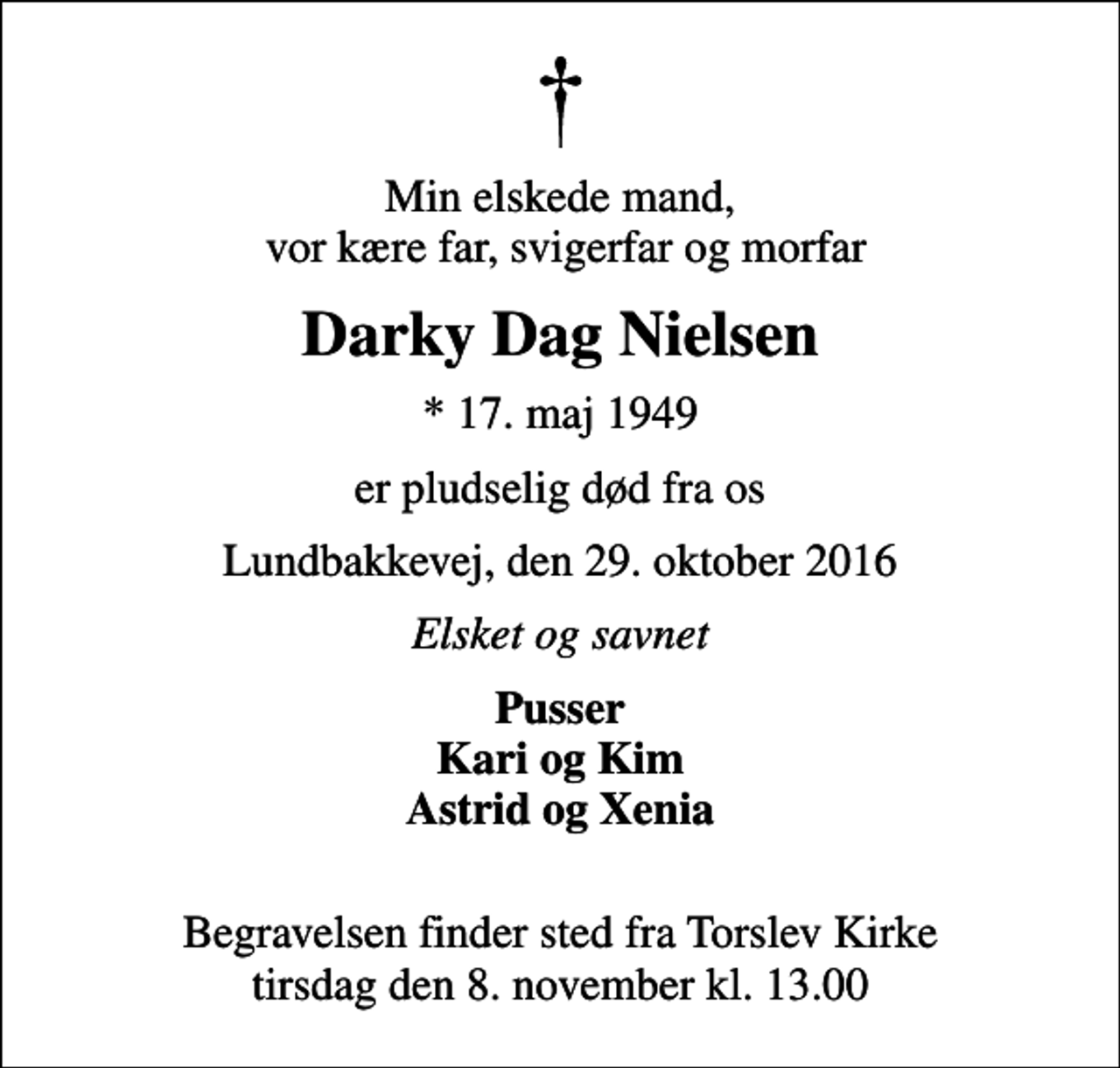 <p>Min elskede mand, vor kære far, svigerfar og morfar<br />Darky Dag Nielsen<br />* 17. maj 1949<br />er pludselig død fra os<br />Lundbakkevej, den 29. oktober 2016<br />Elsket og savnet<br />Pusser Kari og Kim Astrid og Xenia<br />Begravelsen finder sted fra Torslev Kirke tirsdag den 8. november kl. 13.00</p>
