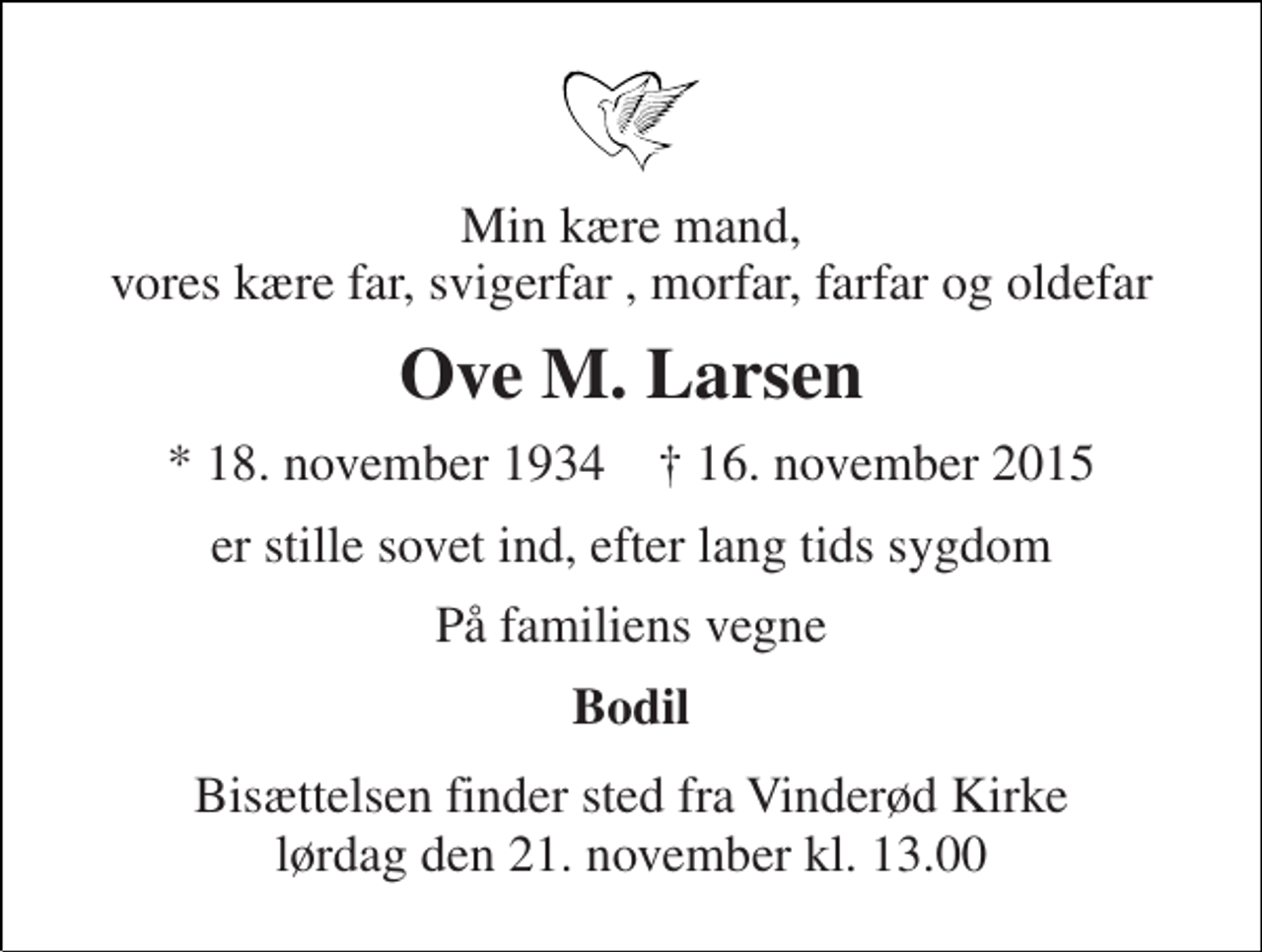 <p>Min kære mand, vores kære far, svigerfar , morfar, farfar og oldefar<br />Ove M. Larsen<br />* 18. november 1934 † 16. november 2015<br />er stille sovet ind, efter lang tids sygdom<br />På familiens vegne<br />Bodil<br />Bisættelsen finder sted fra Vinderød Kirke lørdag den 21. november kl. 13.00</p>