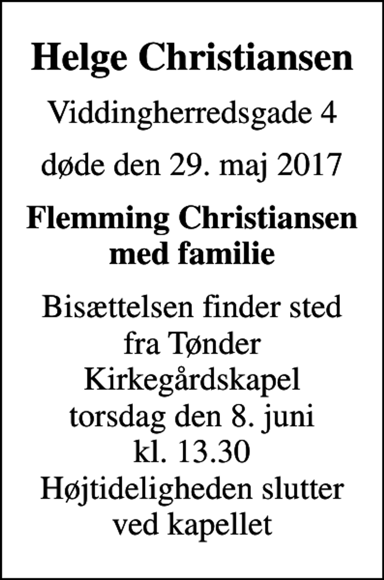 <p>Helge Christiansen<br />Viddingherredsgade 4<br />døde den 29. maj 2017<br />Flemming Christiansen med familie<br />Bisættelsen finder sted fra Tønder Kirkegårdskapel torsdag den 8. juni kl. 13.30 Højtideligheden slutter ved kapellet</p>