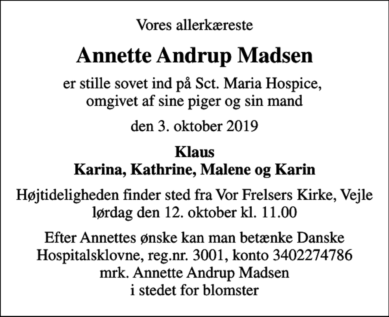 <p>Vores allerkæreste<br />Annette Andrup Madsen<br />er stille sovet ind på Sct. Maria Hospice, omgivet af sine piger og sin mand<br />den 3. oktober 2019<br />Klaus Karina, Kathrine, Malene og Karin<br />Højtideligheden finder sted fra Vor Frelsers Kirke, Vejle lørdag den 12. oktober kl. 11.00<br />Efter Annettes ønske kan man betænke Danske Hospitalsklovne, reg.nr. 3001, konto 3402274786 mrk. Annette Andrup Madsen i stedet for blomster</p>