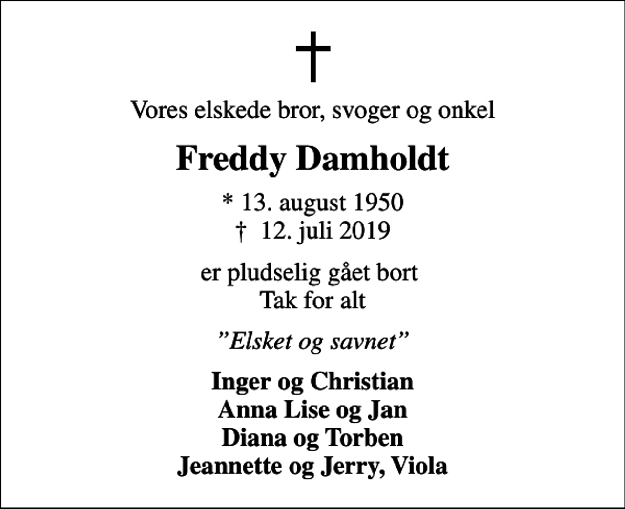 <p>Vores elskede bror, svoger og onkel<br />Freddy Damholdt<br />* 13. august 1950<br />✝ 12. juli 2019<br />er pludselig gået bort Tak for alt<br />Elsket og savnet<br />Inger og Christian Anna Lise og Jan Diana og Torben Jeannette og Jerry, Viola</p>