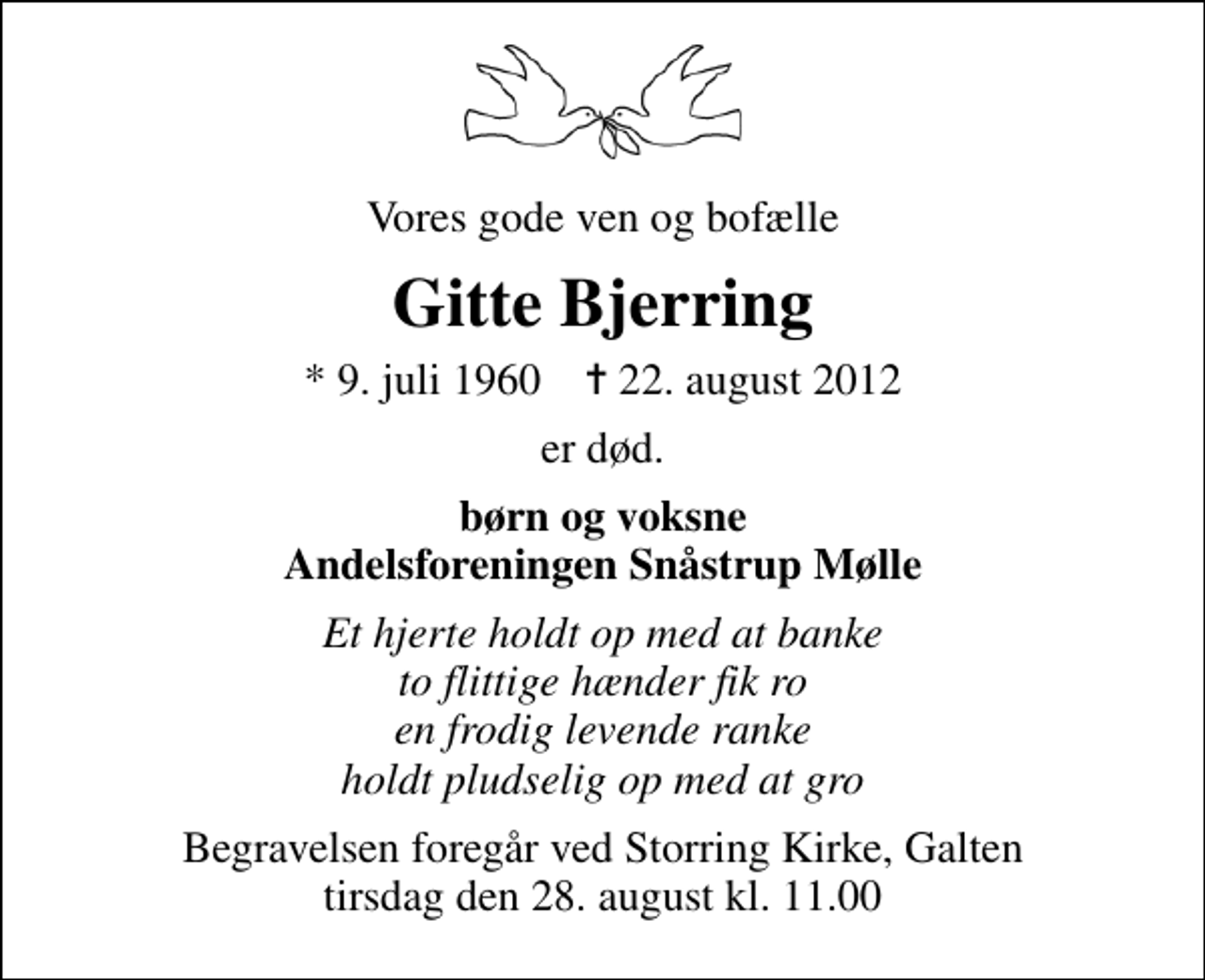 <p>Vores gode ven og bofælle<br />Gitte Bjerring<br />* 9. juli 1960 ✝ 22. august 2012<br />er død.<br />børn og voksne Andelsforeningen Snåstrup Mølle<br />Et hjerte holdt op med at banke to flittige hænder fik ro en frodig levende ranke holdt pludselig op med at gro<br />Begravelsen foregår ved Storring Kirke, Galten tirsdag den 28. august kl. 11.00</p>