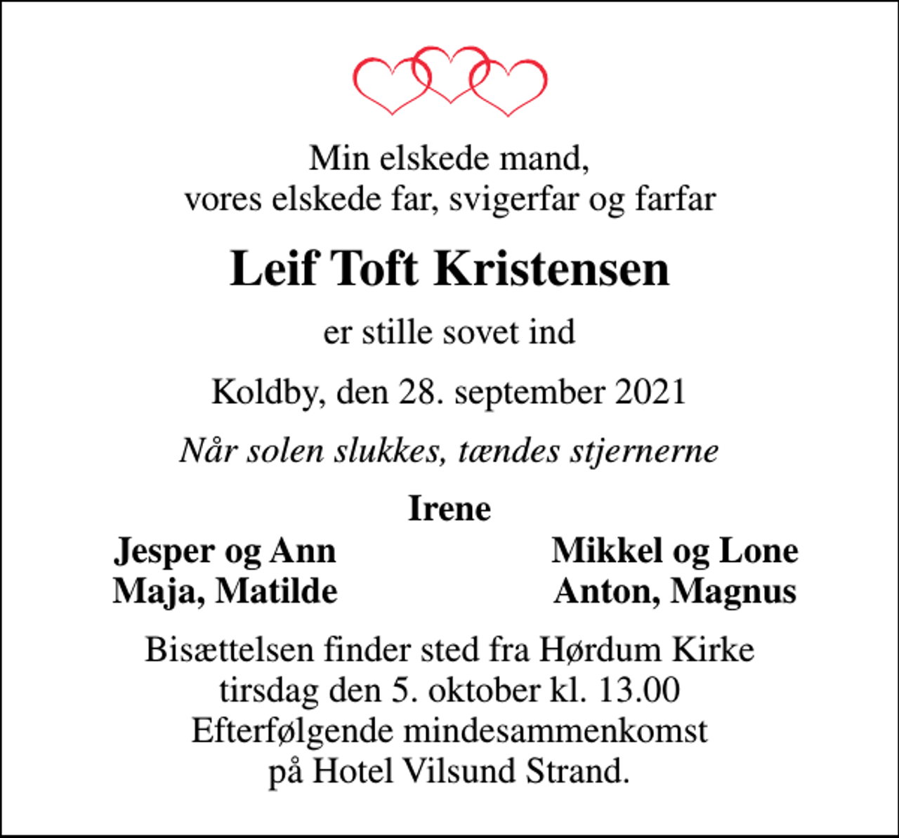 <p>Min elskede mand, vores elskede far, svigerfar og farfar<br />Leif Toft Kristensen<br />er stille sovet ind<br />Koldby, den 28. september 2021<br />Når solen slukkes, tændes stjernerne<br />Irene<br />Jesper og Ann<br />Mikkel og Lone<br />Maja, Matilde<br />Anton, Magnus<br />Bisættelsen finder sted fra Hørdum Kirke tirsdag den 5. oktober kl. 13.00 Efterfølgende mindesammenkomst på Hotel Vilsund Strand.</p>