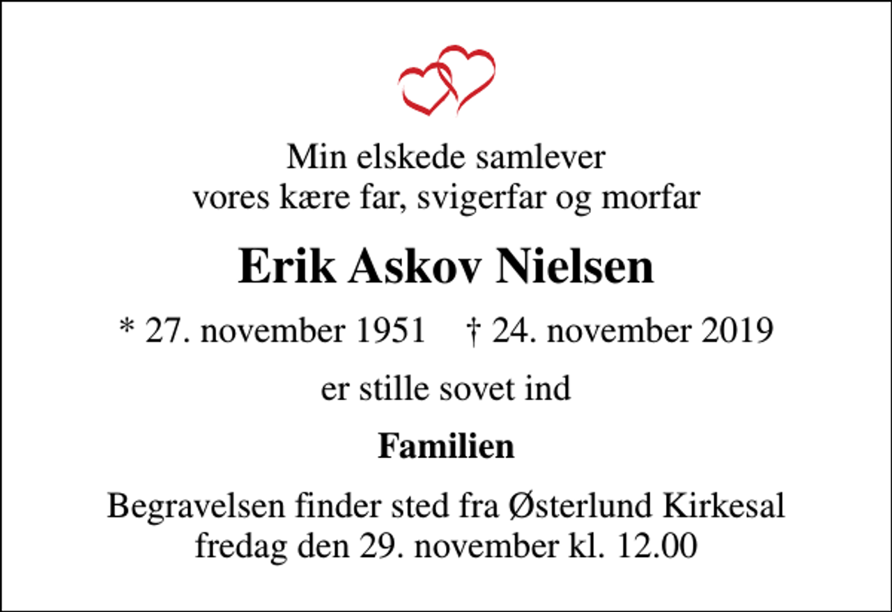<p>Min elskede samlever vores kære far, svigerfar og morfar<br />Erik Askov Nielsen<br />* 27. november 1951 ✝ 24. november 2019<br />er stille sovet ind<br />Familien<br />Begravelsen finder sted fra Østerlund Kirkesal fredag den 29. november kl. 12.00</p>