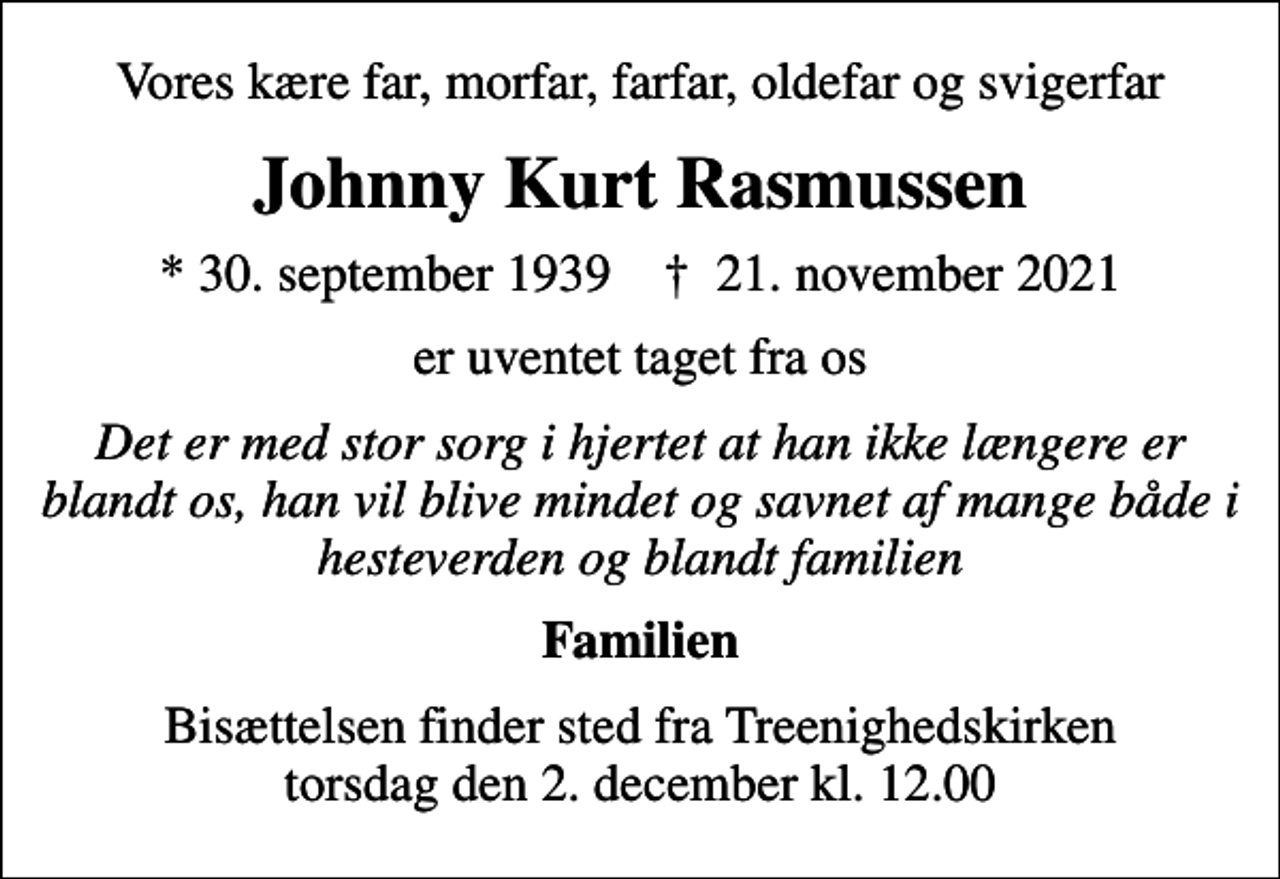 <p>Vores kære far, morfar, farfar, oldefar og svigerfar<br />Johnny Kurt Rasmussen<br />* 30. september 1939 ✝ 21. november 2021<br />er uventet taget fra os<br />Det er med stor sorg i hjertet at han ikke længere er blandt os, han vil blive mindet og savnet af mange både i hesteverden og blandt familien<br />Familien<br />Bisættelsen finder sted fra Treenighedskirken torsdag den 2. december kl. 12.00</p>